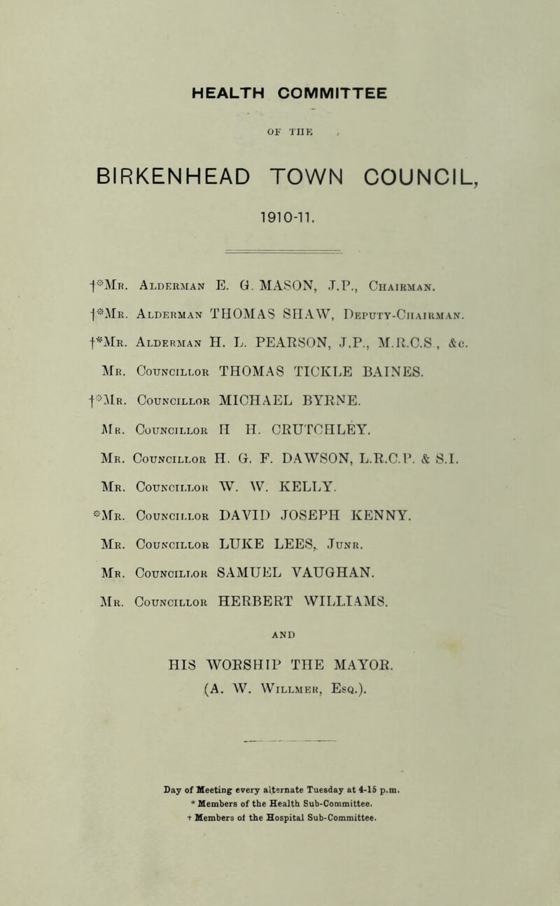 HEALTH COMMITTEE OF TIIK BIRKENHEAD TOWN COUNCIL, 1910-n. Alderman E. G. MASON, .T.P., Chairman. ■I-'OIr. Aldf.rman THOMAS SHAW, Deputy-Chairman. f^MR. Alderman H. L. PEARSON, J.P., M.R.C.S , &c. Mr. Councillor THOMAS TICKLE BAINES. fOlR. Councillor MICHAEL BYRNE. J\[r. Councillor H H. CRUTCHLEY. Mr. Councillor H. G. F. DAWSON, L.R.C.P. & S.l. ■Mr. Councillor W. W. KELLY. ®Mr. Councillor DAVID JOSEPH KENNY. Mr. Councillor LUKE LEES,^ Junr. Mr. Councillor SAMUEL VAUGHAN. Mr. Councillor HERBERT WILLI .AMS. and HIS WORSHIP THE MAYOR. (A. W. WiLLMER, Esq.). Day of Meeting every alternate Tuesday at 4-15 p.m. * Members of the Health Sub>Committee. t Members of the Hospital Sub-Committee.