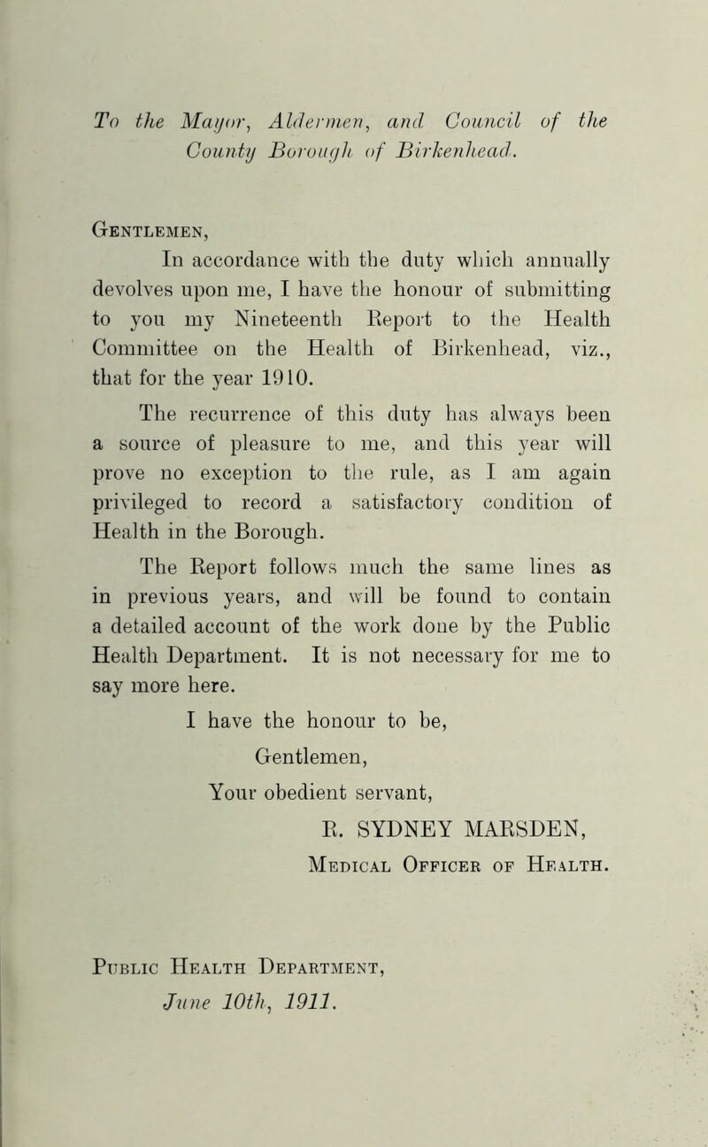 To the Mayor, Aldermen, and Council of the County Boroiiyh of Birkenhead. Gentlemen, In accordance with the duty which annually devolves upon me, I have the honour of submitting to you my Nineteenth Repoi’t to the Health Committee on the Health of Birkenhead, viz., that for the year 1910. The recurrence of this duty has always been a source of pleasure to me, and this year will prove no exception to the rule, as I am again privileged to record a satisfactory condition of Health in the Borough. The Report follows much the same lines as in previous years, and will be found to contain a detailed account of the work done by the Public Health Department. It is not necessary for me to say more here. I have the honour to be. Gentlemen, Your obedient servant, R. SYDNEY MARSDEN, Medical Officer of Health. Public Health Department, June lOth, 1911.