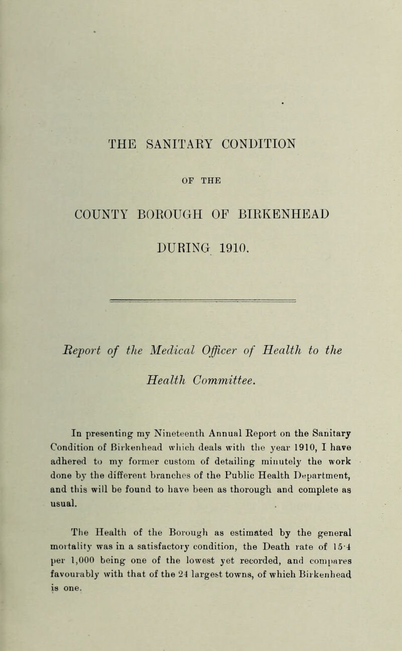 OF THE COUNTY BOROUGH OF BIRKENHEAD DURING 1910. Report of the Medical Officer of Health to the Health Committee. In presenting my Nineteenth Annual Report on the Sanitary Condition of Birkenhead wliich deals with the year 1910, I have adhered to m3’ former custom of detailing minutel}' the work done b}’ the different branches of the Public Health Department, and this will be found to have been as thorough and complete as usual. The Health of the Borougli as estimated by the general mortality was in a satisfactory condition, the Death rate of 151 per 1,000 being one of the lowest yet recorded, and comitares favourably with that of the 24 largest towns, of which Birkenhead is one.