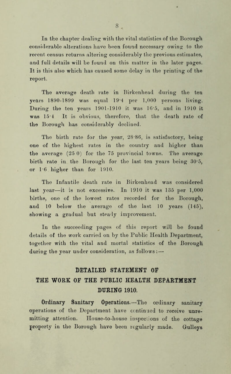In the chapter dealinj^ with the vital statistics of the Borough considerable alterations have been found necessary owing to the recent census returns altering considerably the previous estimates, and full details will be found on this matter in the later pages. It is this also which has caused some delay in the printing of the report. The average death rate in Birkenhead during the ten years 1890-1899 was equal 19'4 per 1,000 persons living. During the ten years 1901-1910 it was 16-5, and in 1910 it was 15'4 It is obvious, therefore, that the death rate of the Borough has considerably declined. The birth rate for the year, 28’86, is satisfactory, being one of the highest rates in the country and higher than the average (25 0) for the 75 provincial towns. The average birth rate in the Borough for the last ten years being 30‘5, or 1'6 higher than for 1910. The Infantile death rate in Birkenhead was considered last year—it is not excessive. In 1910 it was 135 per 1,000 births, one of the lowest rates recorded for the Borough, and 10 below the average of the last 10 years (145), showing a gradual but steady improvement. In the succeeding pages of this report will be found details of the work carried on by the Public Health Department, together with the vital and mortal statistics of the Borough during the year under consideration, as follows :— DETAILED STATEMENT OF THE WORK OF THE PUBLIC HEALTH DEPARTMENT DURING 1910. Ordinary Sanitary Operations.—The ordinary sanitary operations of the Depai’tment have ecmtinued to receive unre- mitting attention. House-to-house iospeciions of the cottage property in the Borough have been regularly made. Gulleys