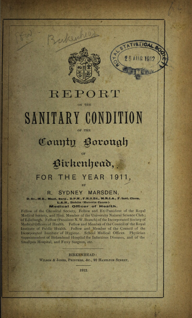 u ^. SANITARY .CONDITION OF THE ©otttjtn ^otrou0lj OF ^3iv*kcnijea& FOR THE YEAR 1 911 BY R. SYDNEY MARSDEN, O. Sc., M B., Mast. Sure., D.P.M , F.R.S.Ed., M.R.I.A., F. Inst. Chem. li.A.H., Dublin (Honoris Causa). Medical Officer of Health. Fellow of tlie Chemical Society, Fellow and Ex-President of the Royal Medical Society, and Hon. Member of the University Natural Science Club; of Edinburgh. P'ellow (President N.W. Branch) of the Incorporated Society of Medical Officers of Health. Fellow and Member of the Council of the Royal Institute of Public Health. P'ellow and Member of the Council of the Incorporated Institute of Hygiene. School Medical Officer. Physician Superintendent of Birkenhead Hospital for Infectious Diseases, and of the Smallpox Hospital, and Ferry Surgeon, etc. BIRKENHEAD: Wilson & Jones, Printers, &c., 92 Hamilton Street, ■'* ; , ■ I f/a ' V■ f !--iA#,;'. 1912.