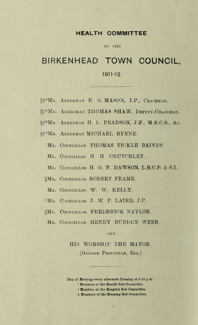 HEALTH COMMITTEE OF JHK BIRKENHEAD TOWN COUNCIL, 1911-12. Alderman E. G. MASON, J.P., Chairman. 11. Aldfriman THOMAS SHAW, Deputv-Chaikman. Aldkkman H. L. PEARSON, J.P., M.R.C.S., &c. §f®MR. Alderman MICII.AEL BYRNE. Mr. Councillor THOMAS TICKLE BAINES. Mr. Councillor H H, CRUTCH LEY. Mr. Councillor H. G. F. DAW-SON, L.B.C.P. & S.I. §Mr. Councillor ROBERT FRAME. Mr. Councillor W. W. KELLY. ■■■•Mr. Councillor J. W. P. LAIRD, J.P. §Mr. Councillor FREDERICK NAYLOR. Mr. Councillor HENRY BURDEN WEBB. and HIS WORSHIP THE MAY'OR. (George Phoud.man, Esq.) Bay of Meeting every alternate Tuesday at 4-15 p.m. * Members of the Health Sub-Committee, t Members ol the Hospital Sub-Committee. § Members of the Housing Sub-Committee.