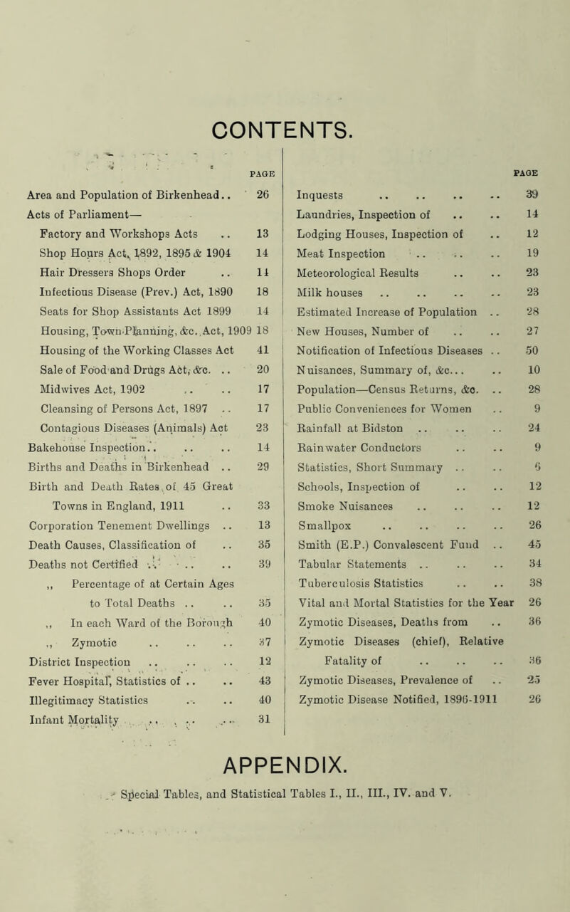 CONTENTS. PAGE Area and Population of Birkenhead.. 26 Acts of Parliament— Factory and Workshops Acts .. 13 Shop Hours Act, 1892, 1895 & 1904 14 Hair Dressers Shops Order .. 14 Infectious Disease (Prev.) Act, 1890 18 j Seats for Shop Assistants Act 1899 14 i Housing, Towu.Pfanning, (fee.,Act, 1909 18 Housing of the Working Classes Act 41 Sale of Food and Drugs Act,- &o. .. 20 Midwives Act, 1902 ,. .. 17 Cleansing of Persons Act, 1897 .. 17 Contagious Diseases (Animals) Act 23 Bakehouse Inspection.'. .. .. 14 Births and Deaths in Birkenhead .. 29 Birth and Death Bates of 45 Great Towns in England, 1911 .. 33 Corporation Tenement Dwellings .. 13 Death Causes, Classificatiou of .. 35 Deaths not Certified ■.%^ ■ .. .. 39 ,, Percentage of at Certain Ages to Total Deaths .. .. 35 ,, In each Ward of the Borough 40 ,, Zymotic .. .. .. 37 | District Inspection .. .. .. 12 Fever Hospitaf, Statistics of .. .. 1 Illegitimacy Statistics .. .. 40 Infant Mortality ... . .. .... 31 1 PAGE Inquests .. .. .. •. 39 Laundries, Inspection of .. .. 14 Lodging Houses, Inspection of .. 12 Meat Inspection .. .. .. 19 Meteorological Results .. .. 23 Milk houses .. .. .. .. 23 Estimated Increase of Population .. 28 New Houses, Number of .. .. 27 Notification of Infectious Diseases .. 50 N uisances. Summary of, Ac... .. 10 Population—Census Returns, &o. .. 28 Public Conveniences for Women .. 9 Rainfall at Bidston .. .. .. 24 Rainwater Conductors .. .. 9 Statistics, Short Summary .. .. 6 Schools, Inspection of .. .. 12 Smoke Nuisances .. .. .. 12 Smallpox .. .. .. .. 26 Smith (E.P.) Convalescent Fund .. 45 Tabular Statements .. .. .. 34 Tuberculosis Statistics .. .. 38 Vital and Mortal Statistics for the Year 26 Zymotic Diseases, Deaths from .. 36 Zymotic Diseases (chief). Relative Fatality of .. .. .. 36 Zymotic Diseases, Prevalence of .. 25 Zymotic Disease Notified, 1896-1911 20 APPENDIX.