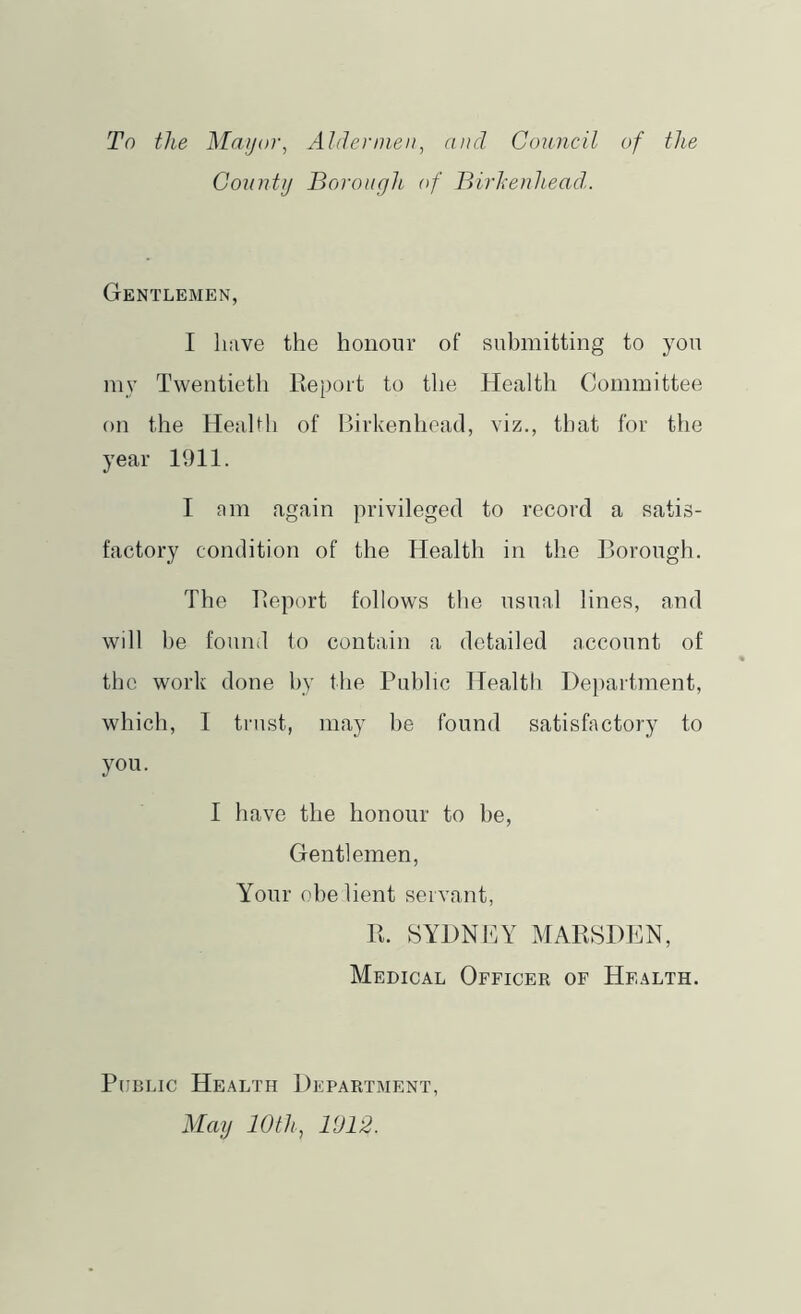 To the Mayor, Aldeniiea, and Council of the Gonntij Borough of Birkenhead. Gentlemen, I have the honour of submitting to you my Twentieth Report to the Health Committee on the Health of Birkenhead, viz., that for the year 1911. I am again privileged to record a satis- factory condition of the Health in the Borough. The Report follows the usual lines, and will he found to contain a detailed account of the work done by the Public Health Department, which, I trust, may l)e found satisfactory to you. I have the honour to be. Gentlemen, Your obelient servant, R. BYDNTiY MARSDEN, Medical Officer of Health. Public Health Department, May 10th, 1012.
