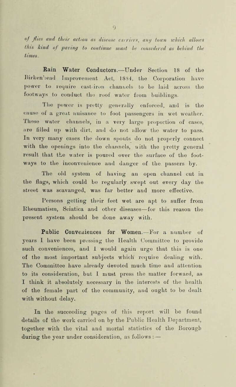 dj files and their action as disease carriers, ant/ town which allows this kind oj fjaviny to continue must he considered as behind the times. Rain Water Conductors.—Under Section 18 of the Hi rken'iead Improvement Act, 1884, the Cor[)oration have power to lecjuire cast-iron channels to ho laid acro.ss the footways to conduct the roof water from buildings. ’J lie power is pretty generally enforced, and is the cause of a gre.it nuisance to foot passengers in wet weather. These water channels, in a very large proportion of cases, are tilled up with dirt, and do not allow the water to pass. In very many cases the down spouts do not properly connect with the openings into the channels, with the [iretty general result that the water is poured over the surface of the foot- ways to the inconvenience and danger of the passers by. The old system of having an open channel cut in the flags, which could bo regularly swept out eveiy day the street was scavanged, was far better and more effective. Persons getting their feet wet are apt to suffer fi'om Pheumatism, Sciatica and other diseases—for this reason the present system should be done away with. Public Conveniences for Women.—For a number of years I have been pressing the Health (,'ommittee to provide such conveniences, and i would again urge that this is one of the most important subjects which rcfj[uiie dealing with. The Committee have already devoted much time and attention to its consideration, but 1 must press the matter forward, as I think it absolutely necessary in the interests of the health of the female part of the community, and ought to be dealt with without delay. In the succeeding pages of this report will be found details of the work carried on by the Public Health Department, together with the vital and mortal statistic.s of the Borough during the year under consideration, as follows ; —