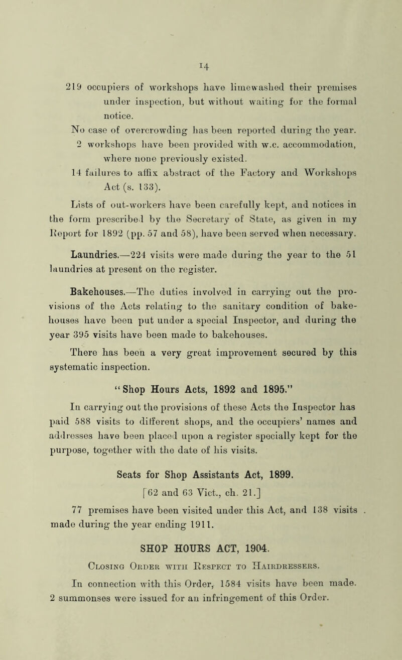219 occupiers of workshops have liuiewashed their premises under inspection, but without waiting tor the formal notice. No case of overcrowding has been reported during the )’ear. 2 workshops have been provided with w.c. accommodation, where none previously existed. 14 failures to affix abstract of the Factory and Workshops Act (s. 133). Lists of out-workers have been carefully kept, and notices in the form prescribed by the Secretary of State, as given in my lleport for 1892 (pp. 57 and 58), have been served when necessary. Laundries.—224 visits were made during the year to the 51 laundries at present on the register. Bakehouses.—The duties involved in carrying out the pro- visions of the Acts relating to the sanitary condition of bake- houses have been put under a special Inspector, and during the year 395 visits have been made to bakehouses. There has been a very great improvement secured by this systematic inspection. “ Shop Hours Acts, 1892 and 1895.” In carrying out the provisions of these Acts the Inspector has paid 588 visits to different shops, and the occupiers’ names and ad'llosses have been placed upon a register specially kept for the purpose, together with the date of his visits. Seats for Shop Assistants Act, 1899. [62 and 63 Viet., ch. 21.] 77 premises have been visited under this Act, and 138 visits . made during the year ending 1911. SHOP HOURS ACT, 1904. Closing Order with Respeci’ to Hairdressers. In connection with this Order, 1584 visits have been made. 2 summonses were issued for an infringement of this Order.