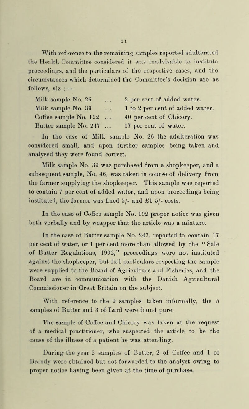 With reference to the remaining samples reported adulterated the Ilealtli Committee considered it was inadvisable to institute proceedings, and the particulars of tlie respective cases, and the circumstances which determined the Committee’s decision are as follows, viz : — Milk sample No. 26 Milk sample No. 39 Coffee sample No. 192 Butter sample No. 247 2 per cent of added water. 1 to 2 per cent of added water. 40 per cent of Chicory. 17 per cent of water. In the ease of Milk sample No. 26 the adulteration was considered small, and upon further samples being taken and analysed they were found correct. Milk sample No. 39 was purchased from a shopkeeper, and a subsequent sample. No. 46, was taken in course of delivery from the farmer supplying the shopkeeper. This sample was reported to contain 7 per cent of added water, and upon proceedings being instituted, the farmer was fined 5/- and £l 5/- costs. In the case of Coffee sample No. 192 proper notice svas given both verbally and by wrapper that the article was a mixture. In the case of Butter sample No. 247, reported to contain 17 per cent of water, or 1 per cent more than allowed by the “ Sale of Butter Regulations, 1902,” proceedings were not instituted against the shopkeeper, but full particulars respecting the sample were supplied to the Board of Agriculture and Fisheries, and the Board are in communication with the Danish Agricultural Commissioner in Great Britain on the subject. With reference to the 9 samples taken informally, the 5 samples of Butter and 3 of Lard were found pure. The sample of Coffee and Chicory w as taken at the request of a medical practitioner, who suspected the article to be the cause of the illness of a patient he was attending. During the year 2 samples of Butter, 2 of Coffee and 1 of Brandy were obtained but not forwarded to the analyst owing to proper notice having been given at the time of purchase.