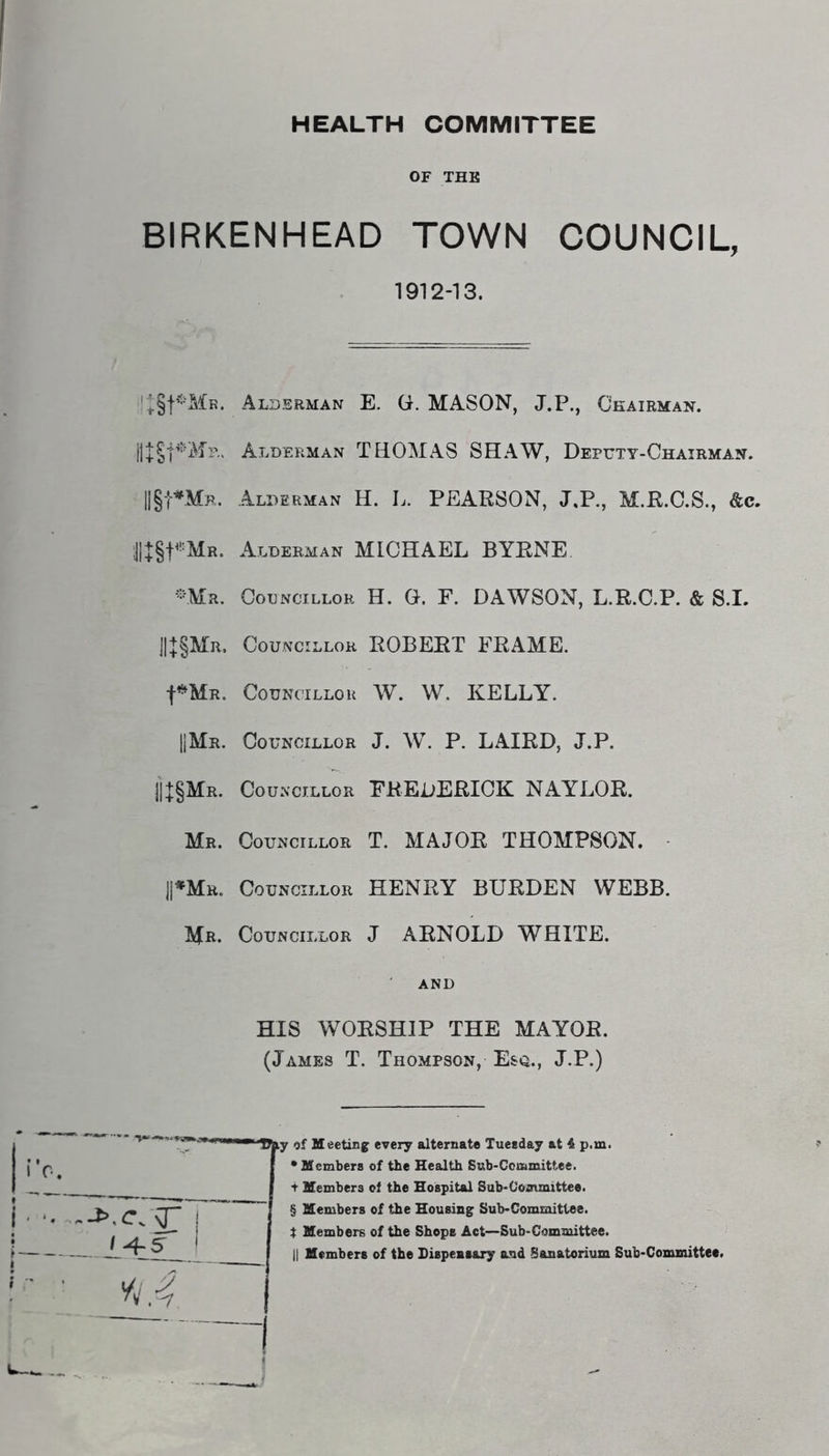 HEALTH COMMITTEE OF THE BIRKENHEAD TOWN COUNCIL, 1912-13. Alderman E. G. MASON, J.P., Chairman. Alderman THOMAS SHAW, Deputy-Chairman. llgt^Mp. Alderman H. L. PEARSON, J.P., M.R.C.S., &c. ;J|+§t*!=MR. Alderman MICHAEL BYRNE. -Mr. Councillor H. G. F. DAWSON, L.R.C.P. & S.I. j|+§MR, Councillor ROBERT FRAME. Councillor W. W. KELLY. HMr. Councillor J. W. P. LAIRD, J.P. jj+§MR. Councillor FREDERICK NAYLOR. Mr. Councillor T. MAJOR THOMPSON. PMr. Councillor HENRY BURDEN WEBB. Mr. Councillor J ARNOLD WHITE. AND HIS WORSHIP THE MAYOR. (James T. Thompson, Esq., J.P.) y of Meeting every alternate Tueeday at 4 p.m. * Members of the Health Snb-CcmmiUee. t Members of the Hospital Sub-Coanmittee. § Members of the Housing Sub-Committee. t Members of the Shops Act—Sub-Committee.