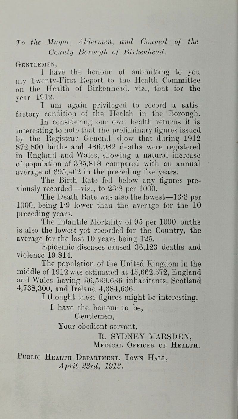 To the Mayor, Aldermen, and Council of the County Borough of Birkenhead. TtENTLEMEN , I have the honour of su])mitting to you iiiv Twenty-First Iteport to the Health Committee on the Health of Birkenhead, viz., that for the year H)12. I am again privileged to record a satis- factory condition of the Health in the Borough. In considering our own health returns it is interesting to note that the pi eliminary figures issued hv the Registrar General sliow that during 1912 872.800 births and 486,982 deaths were registered in England and Wales, showing a natural increase of population of 385,818 compared with an annual average of 395,462 in the preceding five years. The Birth Rate fell below any figures pre- viously recorded—viz., to 23*8 per 1000. The Death Rate was also the lowest—13*3 per 1000, being 1*9 lower than the average for the 10 })receding years. The Infantile Mortality of 95 per 1000 births is also the lowest yet recorded for the Country, the average for the last 10 years being 125. Epidemic diseases caused 36,123 deaths and violence 19,814. The population of the United Kingdom in the middle of 1912 was estimated at 45,662,572, England and Wales having 36,539,636 inhabitants, Scotland 4,738,300, and Ireland 4,384,636. I thought these figures might he interesting. I have the honour to be, Gentlemen, Your obedient servant, R. SYDNEY MARSDEN, Medical Officer of Health. Public Health Department, Town Hall, April 23rdj 1913.