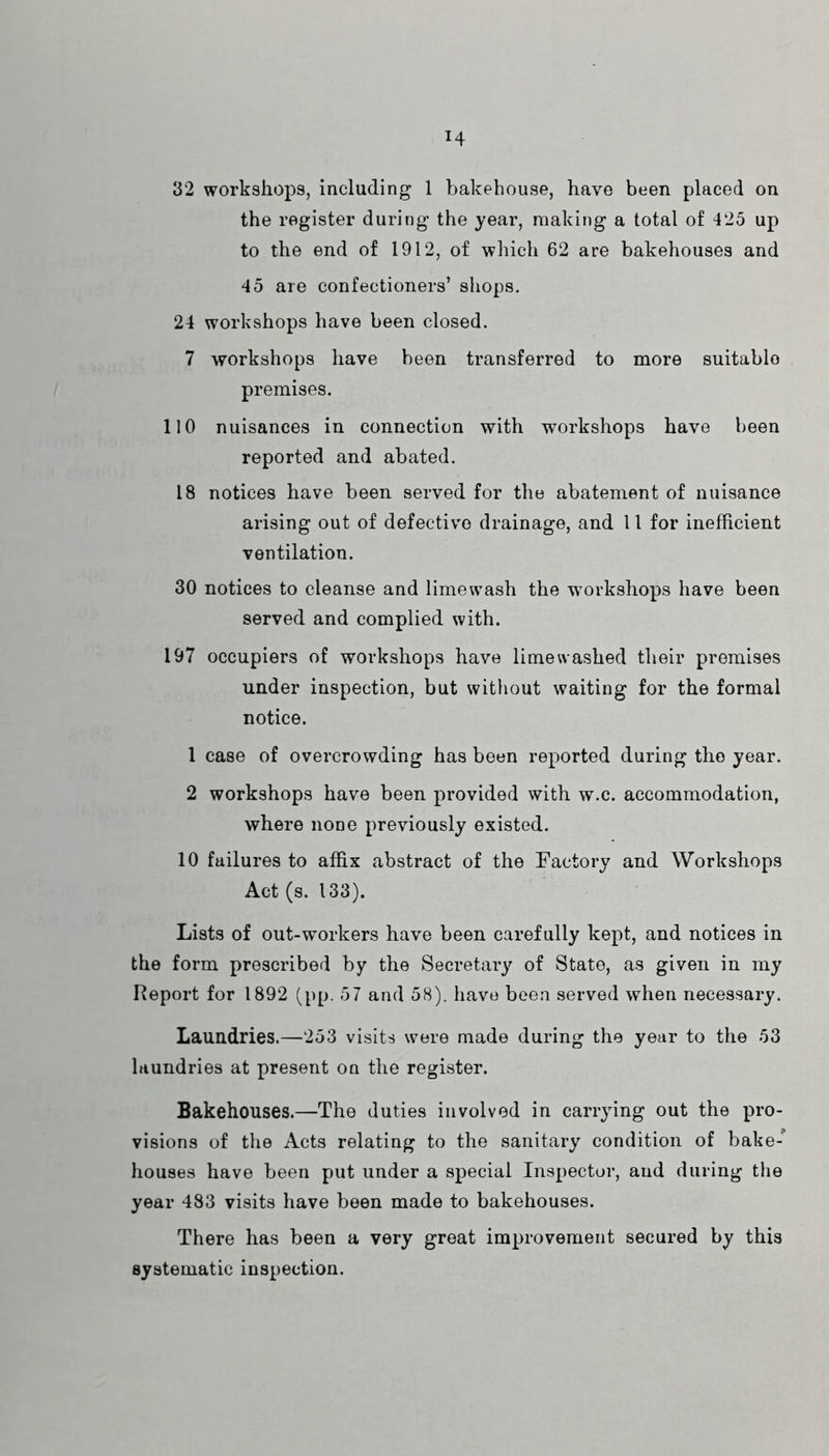 H 32 workshops, including 1 bakehouse, have been placed on the register during the year, making a total of 425 up to the end of 1912, of which 62 are bakehouses and 45 are confectioners’ shops. 24 workshops have been closed. 7 workshops have been transferred to more suitable premises. 110 nuisances in connection with workshops have been reported and abated. 18 notices have been served for the abatement of nuisance arising out of defective drainage, and 11 for inefficient ventilation. 30 notices to cleanse and limewash the workshops have been served and complied with. 197 occupiers of workshops have lime washed their premises under inspection, but without waiting for the formal notice. 1 case of overcrowding has been reported during the year. 2 workshops have been provided with w.c. accommodation, where none previously existed. 10 failures to affix abstract of the Factory and Workshops Act (s. 133). Lists of out-workers have been carefully kept, and notices in the form prescribed by the Secretary of State, as given in my Report for 1892 (pp. 57 and 58). have been served when necessary. Laundries.—253 visits were made during the year to the 53 laundries at present on the register. Bakehouses.—The duties involved in carrying out the pro- visions of the Acts relating to the sanitary condition of bake- houses have been put under a special Inspector, and during the year 483 visits have been made to bakehouses. There has been a very great improvement secured by this systematic inspection.