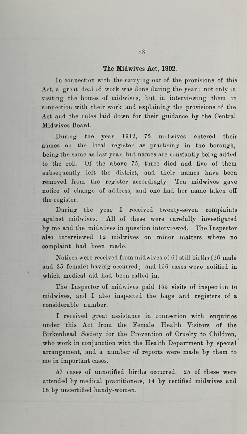 iS The Midwives Act, 1902. In connection with the carrying out of the provisions of this Act, a great deal of work was done during the year: not only in visiting the homes of midwivos, but in interviewing them in connection with their work and explaining the provisions of the Act and the rules laid down for their guidance by the Central Mid wives Board. During the year 1912, 75 mid wives entered their names on the local register as practising in the borough, being the same as last jmar, but names are constantly being added to the roll. Of the above 75, three died and five of them subsequently left the district, and their names have been removed from the register accordingly. Ten midwives gave notice of change of address, and one had her name taken off the register. During the year I received twenty-seven complaints against midwives. All of these were carefully investigated by me and the mid wives in question interviewed. The Inspector also interviewed 12 midwives on minor matters where no complaint had been made. Notices were received from midwives of 61 still births (26 male and 35 female) having occurred ; and 156 cases were notified in which medical aid had been called in. The Inspector of midwives paid 155 visits of inspection to mid wives, and I also inspected the bags and registers of a considerable number. I received great assistance in connection with enquiries under this Act from the Female Health Visitors of the Birkenhead Society for the Prevention of Cruelty to Children, who work in conjunction with the Health Department by special arrangement, and a number of reports were made by them to me in important cases. 67 cases of unnotified births occurred. 25 of these were attended by medical practitioners, 14 by certified midwives and