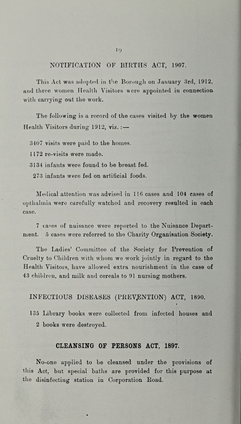 NOTIFICATION OF BIRTHS ACT, 1907. This Act was adopted in the Borough on January 3rd, 1912, and three women Health Visitors were appointed in connection with carrying out the wmrk. The following is a record of the cases visited by the women Health Visitors during 1912, viz. : — 3407 visits were paid to the homes. 1172 re-visits were made. 3134 infants were found to be breast fed. 273 infants were fed on artificial foods. Medical attention was advised in 116 cases and 104 cases of opthalmia were carefully watched and recovery resulted in each case. 7 ca'^es of nuisance were reported to the Nuisance Depart- ment. 5 cases were referred to the Charity Organisation Society. The Ladies’ Committee of the Society for Prevention of Cruelty to Children with whom we work jointly in regard to the Health Visitors, have allowed extra nourishment in the case of 43 children, and milk and cereals to 91 nursing mothers. INFECTIOUS DISEASES (PREVENTION) ACT, 1890. 135 Library books were collected from infected houses and 2 books were destroyed. CLEANSING OF PERSONS ACT, 1897. No-one applied to be cleansed under the provisions of this Act, but special baths are provided for this purpose at the disinfecting station in Corporation Road.