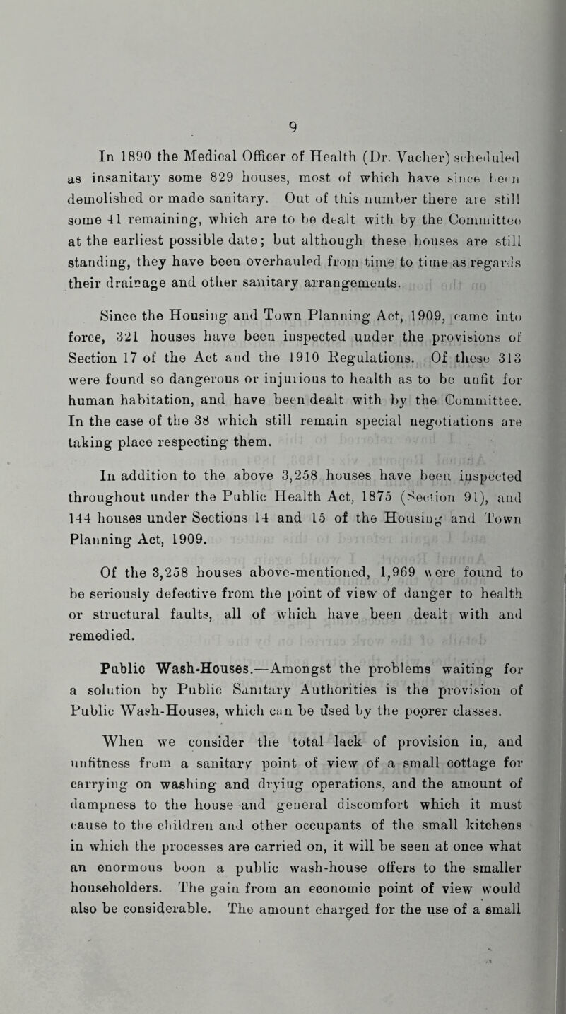 In 1890 the Medical Officer of Health (Dr. Vacher) scheduled as insanitary some 829 houses, most of which have since hecn demolished or made sanitary. Out of this number there are still some 41 remaining, which are to be dealt with by the Committee) at the earliest possible date; but although these houses are still standing, they have been overhauled from time to time as regards their drainage and other sanitary arrangements. Since the Housing and Town Planning Act, 1909, came into force, 321 houses have been inspected under the provisions of Section 17 of the Act and the 1910 Regulations. Of these 313 were found so dangerous or injurious to health as to be unfit for human habitation, and have been dealt with by the Committee. In the case of the 38 which still remain special negotiations are taking place respecting them. In addition to the above 3,258 houses have been inspected throughout under the Public Health Act, 1875 (Section 91), and 144 houses under Sections 14 and 15 of the Housing and Town Planning Act, 1909. Of the 3,258 houses above-mentioned, 1,969 were found to be seriously defective from the point of view' of danger to health or structural faults, all of which have been dealt with and remedied. Public Wash-Houses.—Amongst the problems waiting for a solution by Public Sanitary Authorities is the provision of Public Wash-Houses, which can be dsed by the poorer classes. When we consider the total lack of provision in, and unfitness from a sanitary point of view of a small cottage for carrying on washing and drying operations, and the amount of dampness to the house and general discomfort which it must cause to the children and other occupants of the small kitchens in which the processes are carried on, it will be seen at once what an enormous boon a public wash-house offers to the smaller householders. The gain from an economic point of view would also be considerable. The amount charged for the use of a small