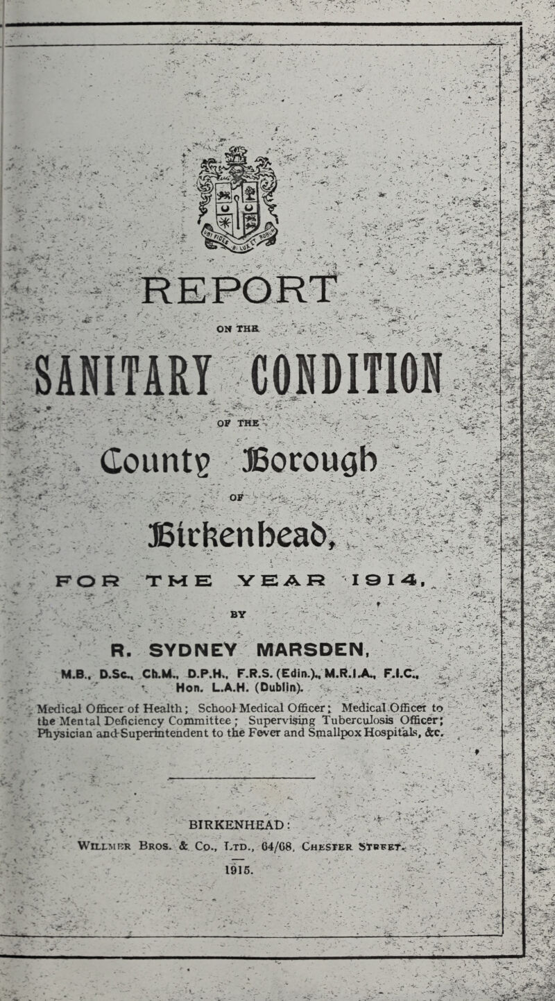 , ,.' ■ I '**C. ■«■ t't- y I ^ - 3r' ■:.:■';•■* -■ /. ■--'-'^.'V'Jv ' .--. f' ■ « .- v': -, L ■■•'• • .■ ... ^  ' ' =»ft J- Vi Countg JSocougb -'' r*, ', V ■ -'-7 * ' JStrtenbeafti ■• ■'■••■»>■ _ ii , - 'J , -‘i^ ■ v<s-iC' 1^0 1=2 TME ;yEAR iai4,_ f ■' BY R. SYDNEY MARSDEN, - M.B.. D.Sc^ ChM,, D.P.H.. F.R.S. (Edin.VM.R.lX. F.I.C^ ^ J > . y \ Hon. L.A.H. (Dublin). ' : Medical Ofi&cer of Health; School Medical Officer: Medical Officer to / •^':f the Mental Deficiency Committee ; Supervising Tuberculosis Officer; - ; /^5' ^ Physician and-Superintendent to the Fever and Smallpox Hospitals, &Cr, ^ . ■ >-■ - BIRKENHEAD: - WiLLMRR Bros. & Co., Etd., 64/G8, Chester street.'*-; 1916. ' ' /n :j4 ‘T^ - ’.i' * Vi - v-v%? V ^ i ;f:?S 'Tf«, -p