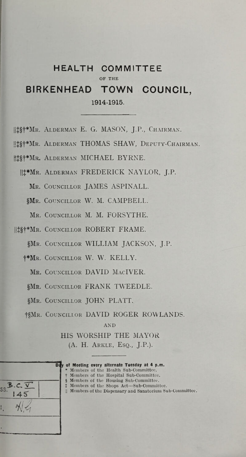 HEALTH COMMITTEE OF THE BIRKENHEAD TOWN COUNCIL, 1914-1915. !!t§t*MR. B§t*MR. |lt*MR. Mr. §Mr. Mr. !!t§t*MR. §Mr. t*MR. Mr. §Mr. §Mr. t§MR. SS 3.C yl ■ 14S' Alderman E. G. MASON, J.P., Chairman. Alderman THOMAS SHAW, Deputy-Chairman. Alderman MICHAEL BYRNE. Alderman FREDERICK NAYLOR, J.P. Councillor JAMES ASPINALL. Councillor W. M. CAMPBELL. Councillor M. M. FORSYTHE. Councillor ROBERT FRAME. Councillor WILLIAM JACKSON, J.P. Councillor W. W. KELLY. Councillor DAVID MacIVER. Councillor FRANK TWEEDLE. Councillor JOHN PLATT. Councillor DAVID ROGER ROWLANDS. AND HIS WORSHIP THE MAYOR (A. H. Arkle, Esq., J.P.). Dfy of Meeting every alternate Tuesday at 4 p.m. * Members of the Health Sub-Committee, t Members of the Hospital Sub-Committee, § Members of the Housing Sub-Committee, t Member's of the Shops Act—Sub-Committee.