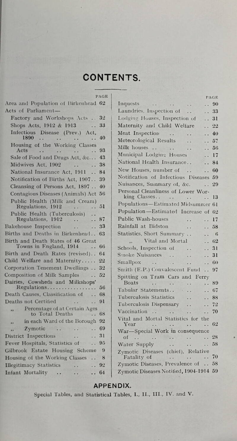 CONTENTS PAGE Area and Population ot Hirkcnlicad 62 Acts of Parliament— Factory and Workshops Acts . . 32 Shops Acts, 1912 & 1913 .. 33 Infectious Disease (Prev.) Act, 1890 40 Housing of the Working Classes Acts . . . . . . . . 93 Sale of Food and Drugs Act, &c.. . 43 Midwives Act, 1902 .. ..38 National Insurance Act, 1911 .. 84 Notification of Births Act, 1907. . 39 Cleansing of Persons Act, 1897 . . 40 Contagious Diseases (Animals) Act 56 Public Health (Milk and Cream) Regulations, 1912 . . . , 51 Public Health (Tuberculosis) Regulations, 1912 .. .. 87 Bakehouse Inspection . . . . 33 Births and Deaths in Birkenhead.. 63 Birth and Death Rates of 46 Great Towns in F.ngland, 1914 .. 66 Birth and Death Rates (revised).. 64 Child Welfare and Maternity 22 Corporation Tenement Dwellings . . 32 Composition of Milk Samples . . 52 Dairies, Cowsheds and Milkshops’ Regulations 56 Death Causes, Classification of . . 68 Deaths not Certified . . . . 91 ,, Percentage of at Certain Ages to Total Deaths . . 68 ,, in each Ward of the Borough 92 ,, Zymotic .. . . .. 69 District Inspections . . . . 31 Fever Hospitals, Statistics of . . 95 Gilbrook Estate Housing Scheme 9 Housing of the Working Classes . . 8 Illegitimacy Statistics . . . . 92 Infant Mortality .. .. .. 64 PAGE Inquests . . . . . . . . 90 Laundries, Inspection of . . . . 33 Lodging l luuses, Inspection of . . 31 Maternity and Child Welfare . . 22 Meat Inspection . . . . . . 40 Meteorological Results . . . . 57 Milk houses . . .. . . . . 56 Municipal Lodginu Houses . . 17 National Health Insurance. . .. 84 New Houses, number of . . . . 60 Notification of Infectious Diseases 59 Nuisances, Summary of, &c. . . 29 Personal Cleanliness of Lower Wor- king Classes.. , . ,. . . 13 Populations—Estimated Midsummer 61 Population—Estimated Increase of 62 Public Wash-houses . . . . 17 Rainfall at Bidston . . . . 58 Statistics, Short Summary . . . . 6 ,, Vital and Mortal . . 62 Schools, Inspection of .. ..31 Smoke Nuisances . . . . . . 31 Smallpox . . . . . . . . 60 Smith (E.P.) Convalescent Fund .. 97 Spitting on Tram Cars and Ferry Boats . . . . . . .. 89 Tabular .Statements.. .. ..67 Tuberculosis Statistics . . . . 88 Tuberculosis Dispensary . . . . 72 Vaccination . . . . . . . . 70 Vital and Mortal Statistics for the Year 62 War—Special Work in consequence of 28 Water Supply . . . . . . 58 Zymotic Diseases (chief). Relative Fatality of . . . . . . 70 Zymotic Diseases, Prevalence of . . 58 Zymotic Diseases Notified, 1904-1914 59 APPENDIX.