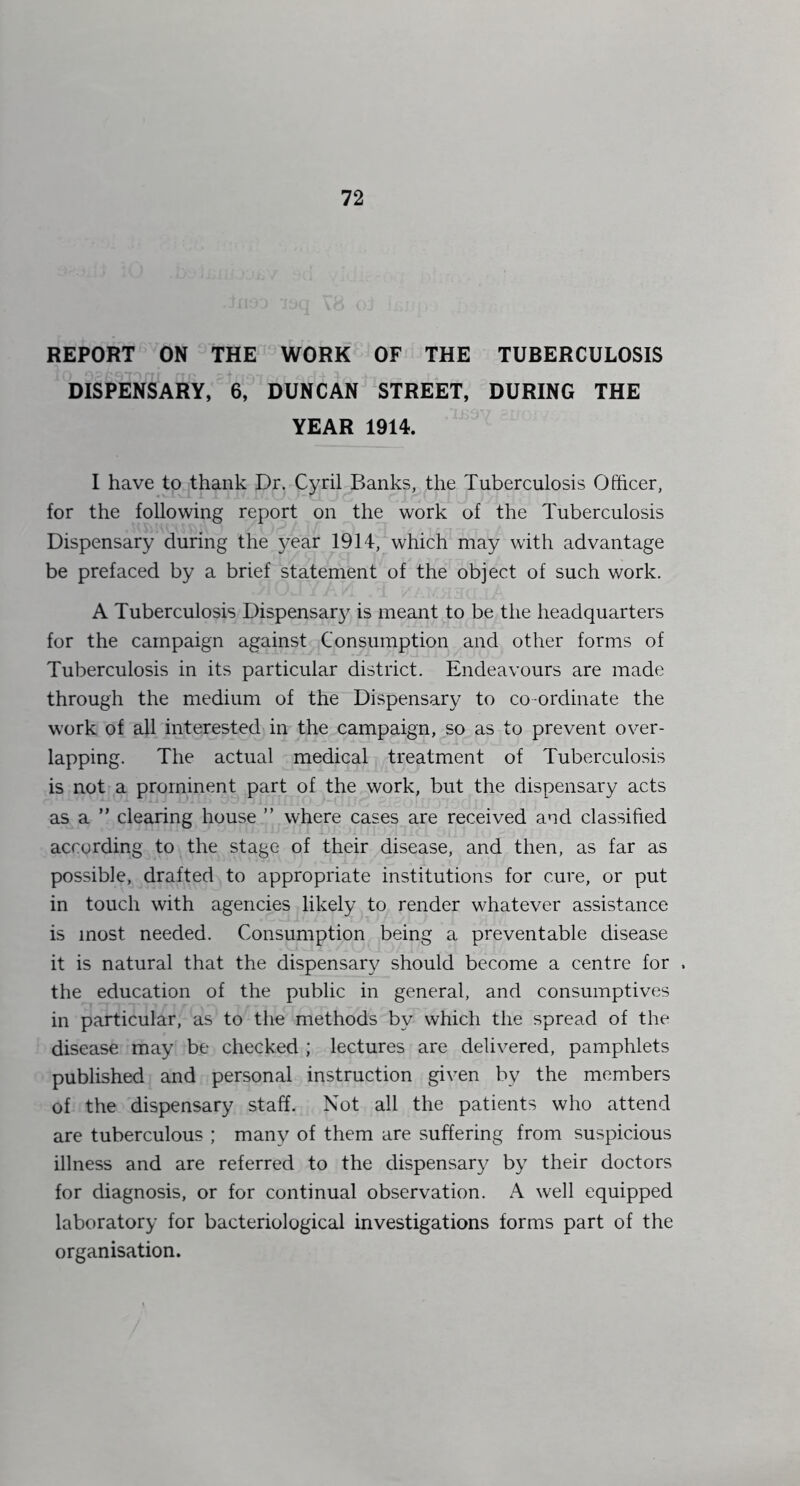 REPORT ON THE WORK OF THE TUBERCULOSIS DISPENSARY, 6, DUNCAN STREET, DURING THE YEAR 1914. I have to thank Dr. Cyril Banks, the Tuberculosis Officer, for the following report on the work of the Tuberculosis Dispensary during the year 1914, which may with advantage be prefaced by a brief statement of the object of such work. A Tuberculosis Dispensar}^ is meant to be the headquarters for the campaign against Consumption and other forms of Tuberculosis in its particular district. Endeavours are made through the medium of the Dispensary to co-ordinate the work of all interested in the campaign, so as to prevent over- lapping. The actual medical treatment of Tuberculosis is not a prominent part of the work, but the dispensary acts as a ” clearing house ” where cases are received and classified according to the stage of their disease, and then, as far as possible, drafted to appropriate institutions for cure, or put in touch with agencies likely to render whatever assistance is most needed. Consumption being a preventable disease it is natural that the dispensary should become a centre for . the education of the public in general, and consumptives in particular, as to the methods by which the spread of the disease may be checked ; lectures are delivered, pamphlets published and personal instruction given by the members of the dispensary staff. Not all the patients who attend are tuberculous ; many of them are suffering from suspicious illness and are referred to the dispensary by their doctors for diagnosis, or for continual observation. A well equipped laboratory for bacteriological investigations forms part of the organisation.