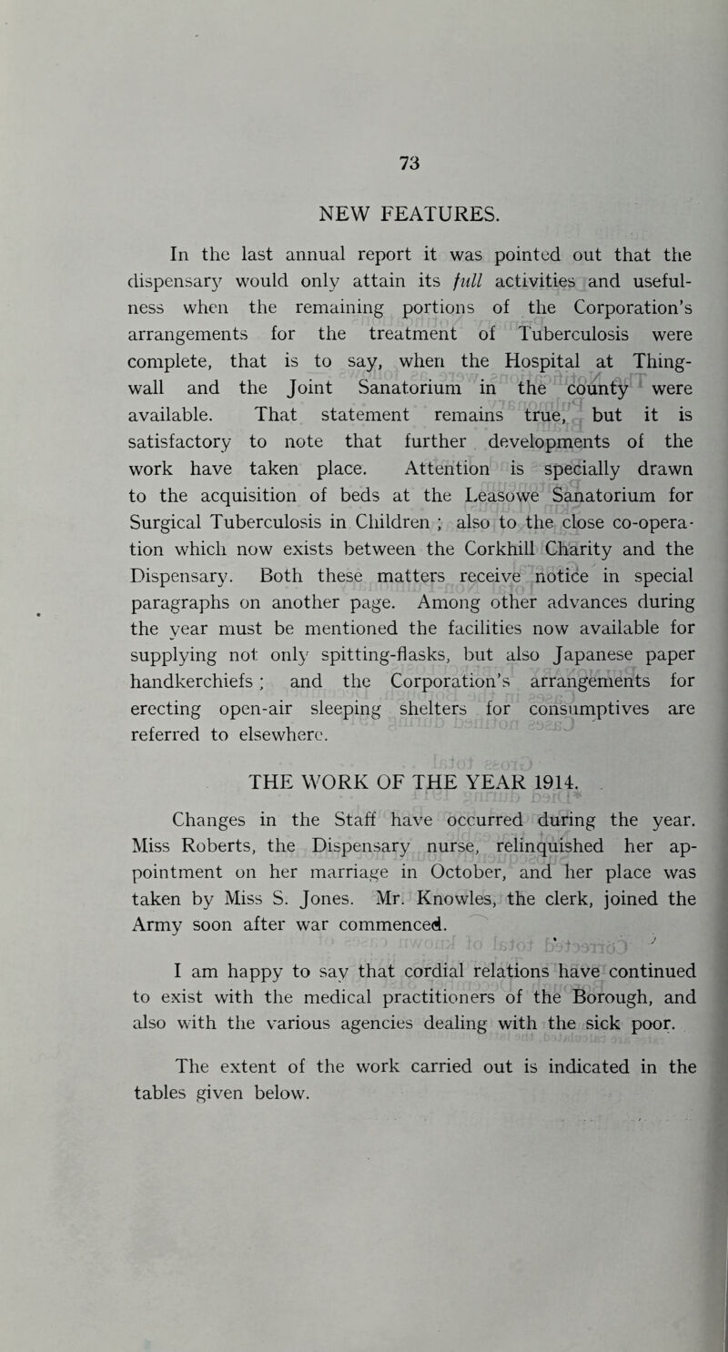 NEW FEATURES. In the last annual report it was pointed out that the dispensar}^ would only attain its full activities and useful- ness when the remaining portions of the Corporation’s arrangements for the treatment of Tuberculosis were complete, that is to say, when the Hospital at Thing- wall and the Joint Sanatorium in the county were available. That statement remains true, but it is satisfactory to note that further developments of the work have taken place. Attention is specially drawn to the acquisition of beds at the Leasowe Sanatorium for Surgical Tuberculosis in Children ; also to the close co-opera- tion which now exists between the Corkhill Charity and the Dispensary. Both these matters receive notice in special paragraphs on another page. Among other advances during the year must be mentioned the facilities now available for supplying not only spitting-flasks, but also Japanese paper handkerchiefs; and the Corporation’s arrangements for erecting open-air sleeping shelters for consumptives are referred to elsewhere. THE WORK OF THE YEAR 1914. Changes in the Staff have occurred during the year. Miss Roberts, the Dispensary nurse, relinquished her ap- pointment on her marriage in October, and her place was taken by Miss S. Jones. Mr. Knowles, the clerk, joined the Army soon after war commenced. ^ I am happy to say that cordial relations have continued to exist with the medical practitioners of the Borough, and also with the various agencies dealing with the sick poor. The extent of the work carried out is indicated in the tables given below.