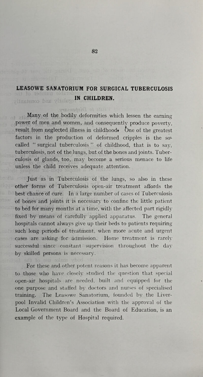 LEASOWE SANATORIUM FOR SURGICAL TUBERCULOSIS IN CHILDREN. Many of the bodily deformities which lessen the earning power of men and women, and consequently produce poverty, result from neglected illness in childhoods 6ne of the greatest factors in the production of deformed cripples is the so- called “ surgical tuberculosis ” of childhood, that is to say, tuberculosis, not of the lungs, but of the bones and joints. Tuber- culosis of glands, too, may become a serious menace to life unless the child receives adequate attention. Just as in Tuberculosis of the lungs, so also in these other forms of Tuberculosis open-air treatment affords the best chance of cure. In a large number of cases of Tuberculosis of bones and joints it is necessary to confine the little patient to bed for many months at a time, with the affected part rigidly fixed by means of carefully applied apparatus. The general hospitals cannot always give up their beds to patients requiring such long periods of treatment, when more acute and urgent cases are asking for admission. Home treatment is rarely successful since constant supervision throughout the day by skilled persons is necessary. For these and other potent reasons it has become apparent to those who have closely studied the question that special open-air hospitals are needed, built and equipped for the one purpose and staffed by doctors and nurses of specialised training. The Leasowe Sanatorium, founded by the Liver- pool Invalid Children’s Association with the approval of the Local Government Board and the Board of Education, is an example of the type of Hospital required.