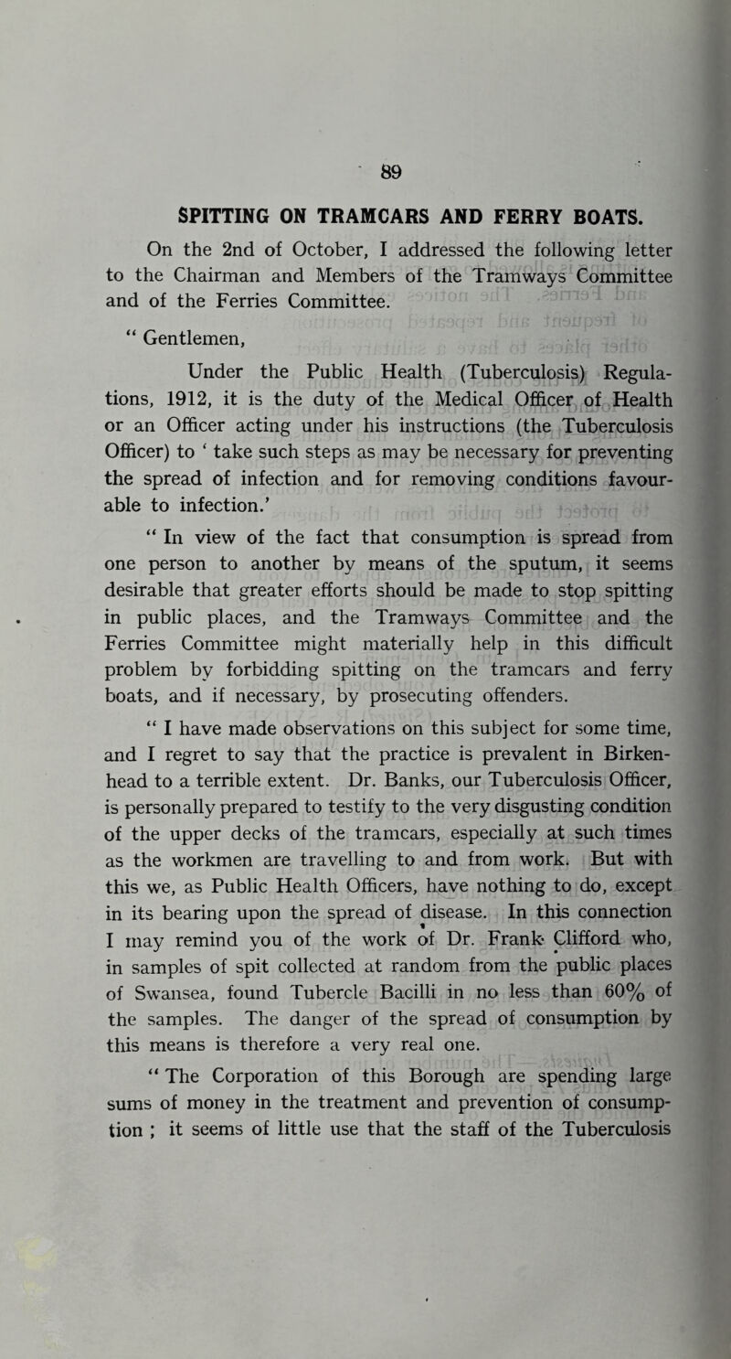 SPITTING ON TRAMCARS AND FERRY BOATS. On the 2nd of October, I addressed the following letter to the Chairman and Members of the Tramways Committee and of the Ferries Committee. “ Gentlemen, Under the Public Health (Tuberculosis) Regula- tions, 1912, it is the duty of the Medical Officer of Health or an Officer acting under his instructions (the Tuberculosis Officer) to ‘ take such steps as may be necessary for preventing the spread of infection and for removing conditions favour- able to infection.’ “ In view of the fact that consumption is spread from one person to another by means of the sputum, it seems desirable that greater efforts should be made to stop spitting in public places, and the Tramways Committee and the Ferries Committee might materially help in this difficult problem by forbidding spitting on the tramcars and ferry boats, and if necessary, by prosecuting offenders. “ I have made observations on this subject for some time, and I regret to say that the practice is prevalent in Birken- head to a terrible extent. Dr. Banks, our Tuberculosis Officer, is personally prepared to testify to the very disgusting condition of the upper decks of the tramcars, especially at such times as the workmen are travelling to and from work. But with this we, as Public Health Officers, have nothing to do, except in its bearing upon the spread of disease. In this connection I may remind you of the work of Dr. Frank Clifford who, in samples of spit collected at random from the public places of Swansea, found Tubercle Bacilli in no less than 60% of the samples. The danger of the spread of consumption by this means is therefore a very real one. “ The Corporation of this Borough are spending large sums of money in the treatment and prevention of consump- tion ; it seems of little use that the staff of the Tuberculosis