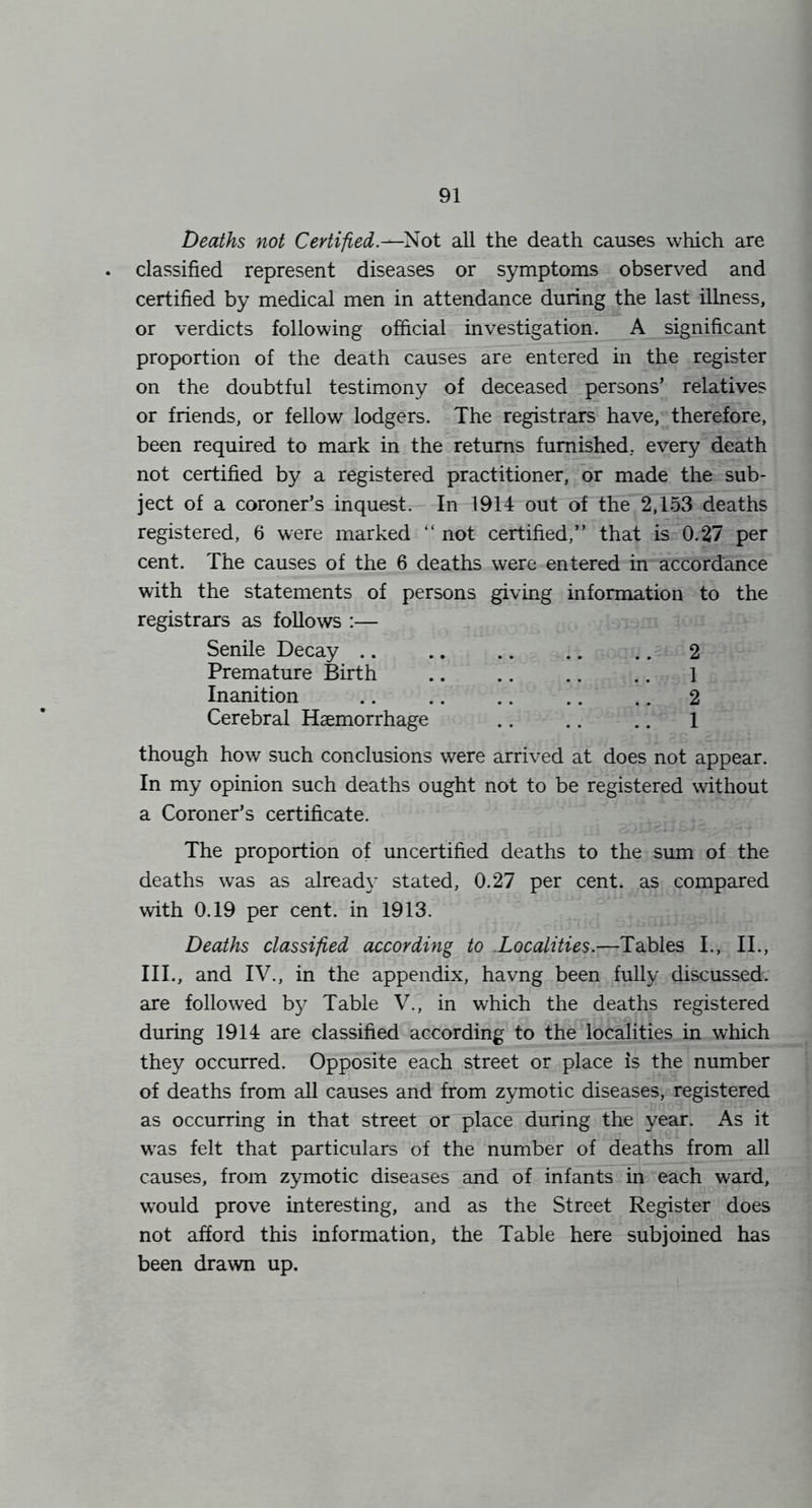 Deaths not Certified.^'^oi all the death causes which are classified represent diseases or symptoms observed and certified by medical men in attendance during the last illness, or verdicts following official investigation. A significant proportion of the death causes are entered in the register on the doubtful testimony of deceased persons’ relatives or friends, or fellow lodgers. The registrars have, therefore, been required to mark in the returns furnished, every death not certified by a registered practitioner, or made the sub- ject of a coroner’s inquest. In 1914 out of the 2,153 deaths registered, 6 were marked “ not certified,” that is 0.27 per cent. The causes of the 6 deaths were entered in accordance with the statements of persons giving information to the registrars as follows :— Senile Decay .. .. .. .. .. 2 Premature Birth .. .. .. .. 1 Inanition .. .. .. .. ., 2 Cerebral Haemorrhage .. .. .. 1 though how such conclusions were arrived at does not appear. In my opinion such deaths ought not to be registered without a Coroner’s certificate. The proportion of uncertified deaths to the sum of the deaths was as already stated, 0.27 per cent, as compared with 0.19 per cent, in 1913. Deaths classified according to .Localities.—Tables L, II., III., and IV., in the appendix, havng been fully discussed, axe followed by Table V., in which the deaths registered during 1914 are classified according to the localities in which they occurred. Opposite each street or place is the number of deaths from all causes and from zymotic diseases, registered as occurring in that street or place during the year. As it was felt that particulars of the number of deaths from all causes, from zymotic diseases and of infants in each ward, would prove interesting, and as the Street Register does not afford this information, the Table here subjoined has been drawn up.