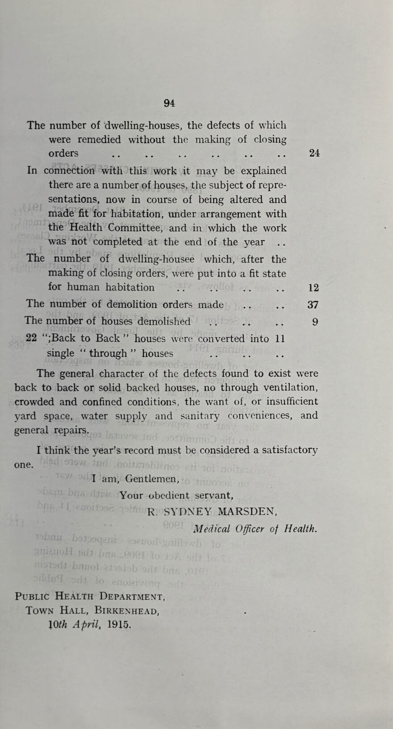 The number of 'dwelling-houses, the defects of which were remedied without the making of closing orders .. .. .. .. .. .. 24 In connection with this work it may be explained there are a number of houses, the subject of repre- sentations, now in course of being altered and made fit for habitation, imder arrangement with the Health Committee, and in which the work was not completed at the end of the year .. The number of dwelling-housee which, after the making of closing orders, were put into a fit state for human habitation .. .. .. .. 12 The number of demolition orders made .. .. 37 The number of houses demolished 9 22 “;Back to Back” houses were converted into 11 single “ through ” houses The general character of the defects found to exist were back to back or solid backed houses, no through ventilation, crowded and confined conditions, the want of, or insufficient yard space, water supply and sanitary conveniences, and general repairs. I think the year’s record must be considered a satisfactory one. I am. Gentlemen, Your obedient servant, R. SYDNEY MARSDEN, Medical Officer of Health. Public Health Department, Town Hall, Birkenhead, 10/;^ April, 1915.