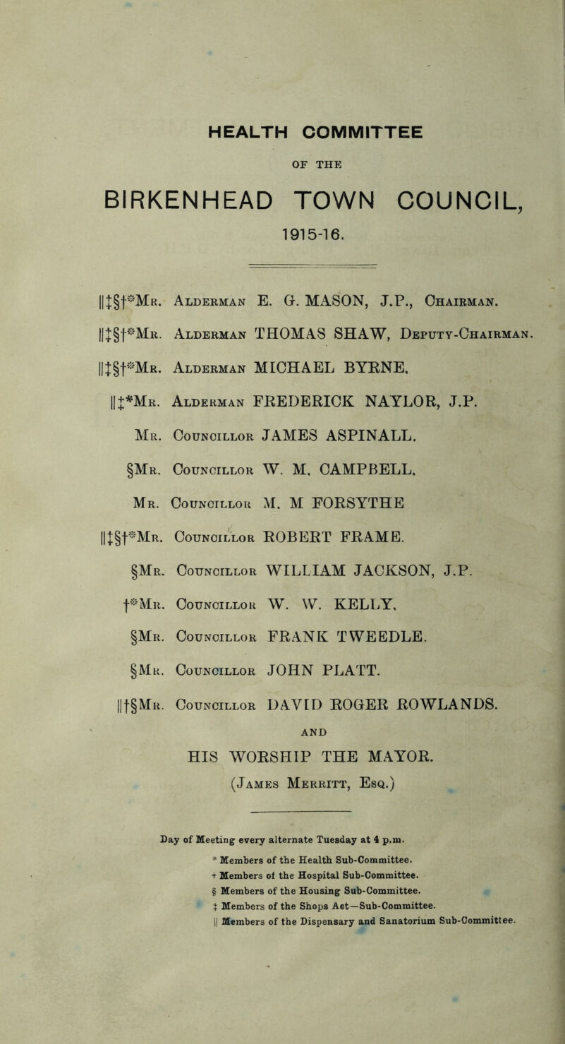 HEALTH COMMITTEE OF THE BIRKENHEAD TOWN COUNCIL, 1915-16. IIJgf-'MR. Alderman E. G. MASON, J.P., Chairman. Alderman THOMAS SHAW, Deputy-Chairman. ||+§t-MR. Alderman MICHAEL BYENE, II+^Mr. Alderman FEEDERICK NAYLOR, J.P. Mr. Councillor JAMES ASPINALL. §Mr. Councillor W. M, CAMPBELL, Mr. Councillor M. M FORSYTHE Councillor ROBERT FRAME. §Me. Councillor WILLIAM JACKSON, J.P. t®MR. Councillor W. W. KELI.Y, §Mr. Councillor FRANK TWEEDLE. §Mr. Councillor JOHN PLATT. llt§MR. Councillor DAVID ROGER ROWLANDS. AND HIS WORSHIP THE MAYOR. (James Merritt, Esq.) Day of Meeting every alternate Tuesday at 4 p.m. * Members of the Health Sub-Committee, t Members of the Hospital Sub-Committee. § Members of the Housing Sub-Committee. t Members of the Shops Aet—Sub-Committee.