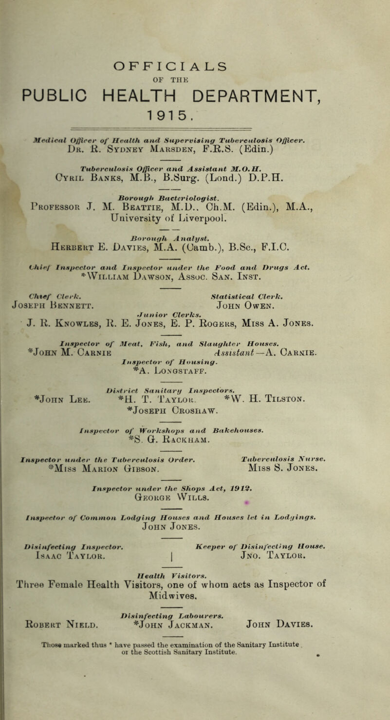 OFFICIALS OF TIIK PUBLIC HEALTH DEPARTMENT, 1915. Medical Oj^icer of Health and Supervising Tuberculosis Officer. Dk. R. Sydney Mausden, F.R.S. (Edin.) Tuberculosis Officer and Assistant M.O.H. Cyril Banks, M.B., B.Surg. (Lond.) D.P.H. Borough Bacteriologist. l^ROFEssoR J. M. Beattie, M.D.. Ch.M. (Edin.), M.A., University of Liverpool. Borough Analyst. Herbert E. Davies, M.A. (Uamb.), B.Sc., F.I.C. Chief Tnspector and Inspector under the Food and Drugs Act. ^'William Dawson, Assoc. San. Inst. Chtef Clerh. Statistical Clerk. Joseph Bennett. John Owen. Junior Clerks. J. R. Knowles, R. E. Jones, B. P. Rogers, Miss A. Jones. Inspector of Meat, Fish, and Slaughter Houses. *JoHN M. Carnie Assistant—iS.. Carnie. Inspector of Housing. *A. Long STAFF. District Sanitary Inspectors. *JonN Lee. *H. T. Taylor. *W. H. Tilston. ^Joseph Croshaw. Inspector of Workshops and Bakehouses. ^S. O. Rackham. Inspector under the Tuberculosis Order. Tuberculosis Nurse. ■‘^Miss Marion Gibson. Miss S. Jones. Inspector under the Shops Act, 1912. George Wills. Inspector of Common lodging Houses and Houses let in lodgings. John Jones. Disinfecting Inspector. Beeper of Disinfecting House. Isaac Taylor. 1 Jno. Taylor. Health Visitors. Three Female Health Visitors, one of whom acts as Inspector of Mid wives. Disinfecting Labourers. Robert Nield. *John Jackman. John Davies. Tliose marked thus * have passed the examination of the Sanitary Institute or the Scottish Sanitary Institute.