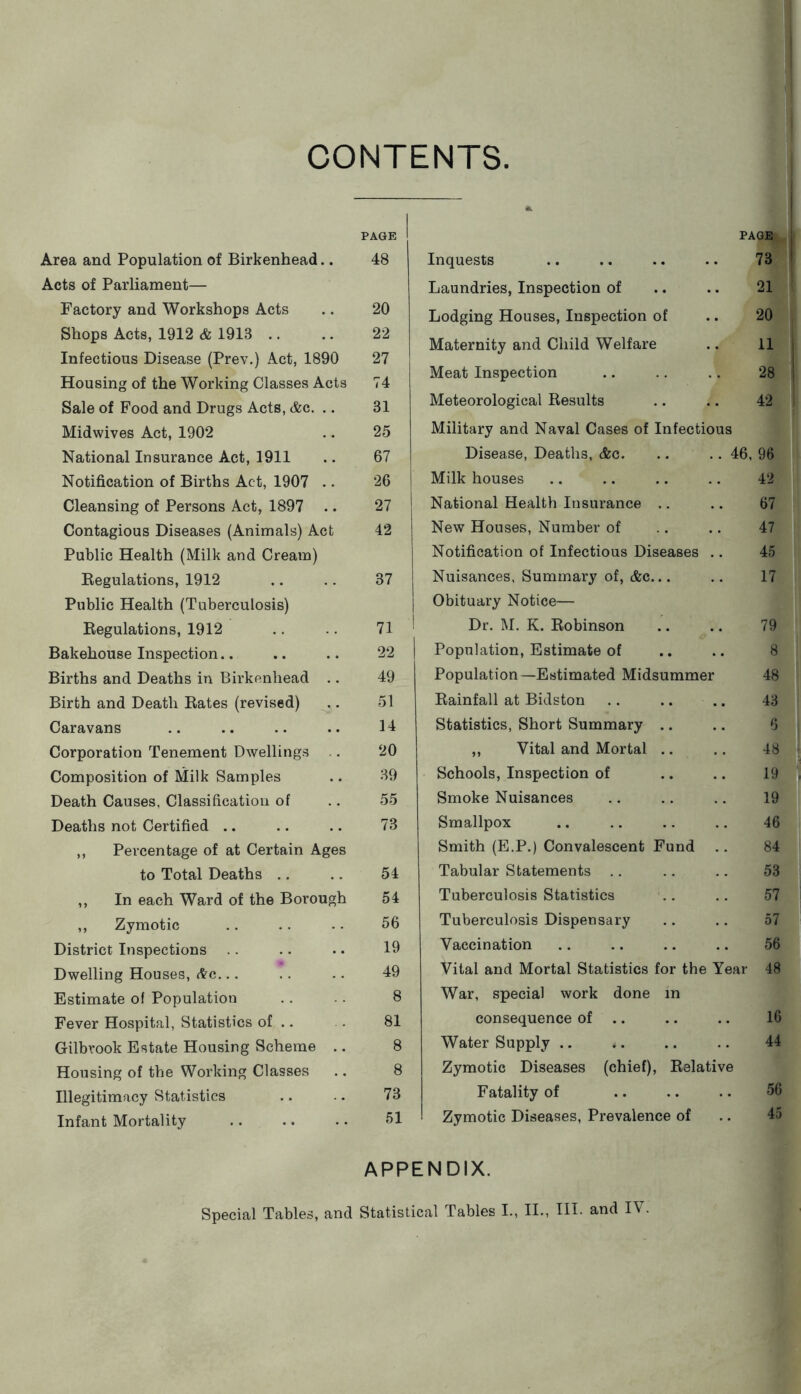 CONTENTS. Area and Population of Birkenhead.. Acts of Parliament— Factory and Workshops Acts Shops Acts, 1912 & 1913 .. Infectious Disease (Prev.) Act, 1890 Housing of the Working Classes Acts Sale of Food and Drugs Acts, &c. .. Midwives Act, 1902 National Insurance Act, 1911 Notification of Births Act, 1907 .. Cleansing of Persons Act, 1897 .. Contagious Diseases (Animals) Act Public Health (Milk and Cream) Kegulations, 1912 Public Health (Tuberculosis) Regulations, 1912 Bakehouse Inspection.. Births and Deaths in Birkenhead .. Birth and Death Rates (revised) Caravans Corporation Tenement Dwellings Composition of Milk Samples Death Causes, Classification of Deaths not Certified .. ,, Percentage of at Certain Ages to Total Deaths .. ,, In each Ward of the Borough ,, Zymotic District Inspections Dwelling Houses, (tc... Estimate ol Population Fever Hospital, Statistics of .. Gilbrook Estate Housing Scheme .. Housing of the Working Classes Illegitimacy Statistics Infant Mortality PAGE Inquests .. .. .. .. 73 Laundries, Inspection of .. .. 21 Lodging Houses, Inspection of .. 20 Maternity and Child Welfare .. 11 Meat Inspection .. .. .. 28 Meteorological Results .. .. 42 Military and Naval Cases of Infectious Disease, Deaths, &c. .. .. 46, 96 Milk houses .. .. .. .. 42 National Health Insurance .. .. 67 New Houses, Number of .. .. 47 Notification of Infectious Diseases .. 45 Nuisances, Summary of, &c... .. 17 Obituary Notice— Dr. M. K. Robinson .. .. 79 Population, Estimate of .. .. 8 Population—Estimated Midsummer 48 Rainfall at Bidston .. .. .. 43 Statistics, Short Summary .. .. 6 ,, Vital and Mortal .. .. 48 Schools, Inspection of .. .. 19 Smoke Nuisances .. .. .. 19 Smallpox .. .. .. .. 46 Smith (E.P.) Convalescent Fund .. 84 Tabular Statements .. .. .. 53 Tuberculosis Statistics .. 57 Tuberculosis Dispensary .. .. 57 Vaccination .. .. .. .. 56 Vital and Mortal Statistics for the Year 48 War, special work done in consequence of .. .. .. 16 Water Supply .. .. .. .. 44 Zymotic Diseases (chief). Relative Fatality of .. .. .. 56 Zymotic Diseases, Prevalence of .. 45 PAGE 48 20 22 27 74 31 25 67 26 27 42 37 71 22 49 51 14 20 39 55 73 54 54 56 19 49 8 81 8 8 73 51 APPENDIX.