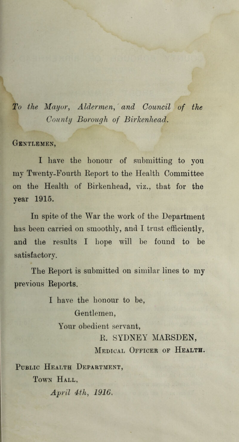 To the May or ^ Aldermen^ and Council of the County Borough of Birkenhead. Gentlemen, I have the honour of Ruhmitting to you my Twenty-Fourth Report to the Health Committee on the Health of Birkenhead, viz., that for the year 1915. In spite of the War the work of the Department has been carried on smoothly, and I trust efficiently, and the results I hope will be found to be satisfactory. The Report is submitted on similar lines to my previous Reports. I have the honour to be. Gentlemen, Your obedient servant, R. SYDNEY MARSDEN, Medical Officer of Health. Public Health Department, Town Hall, April 4th^ 1916,