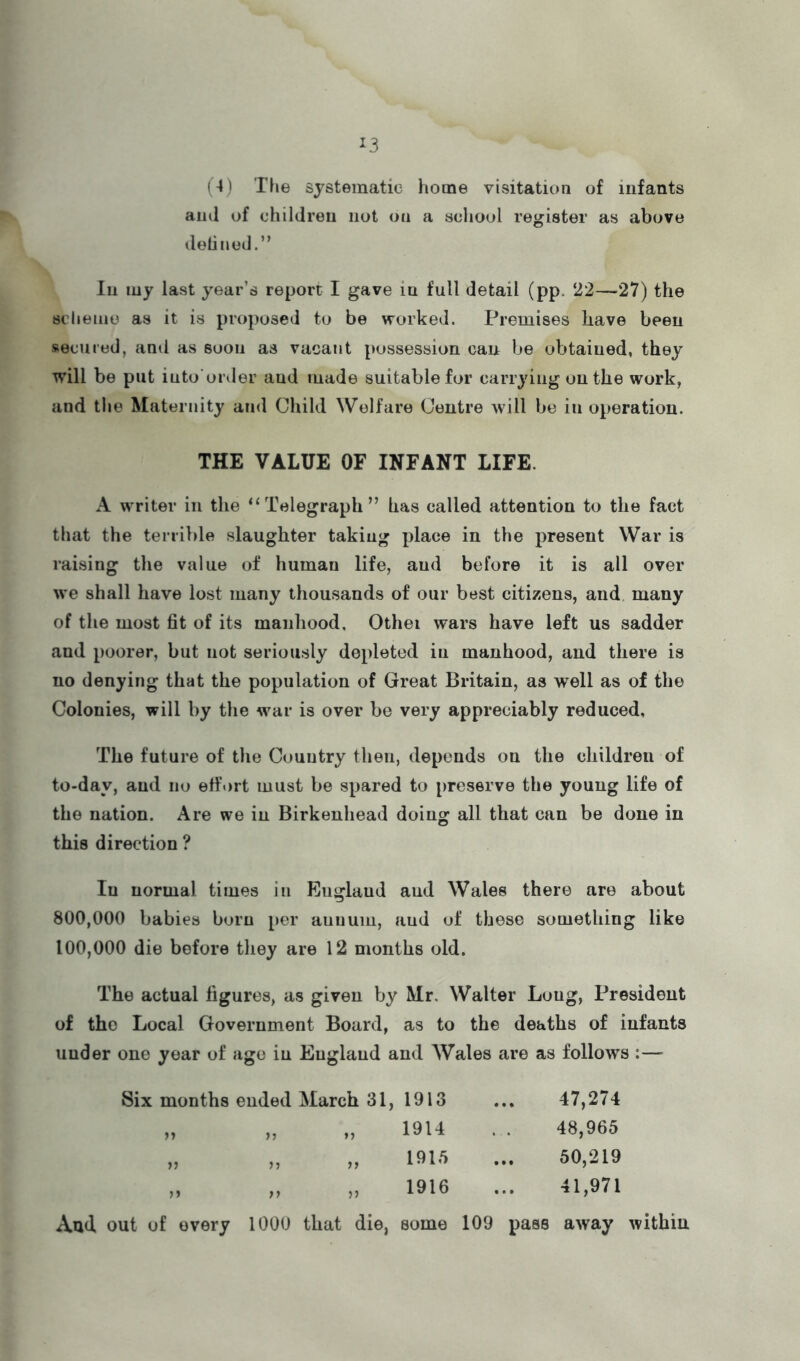 (4) Tfie systematic home visitation of infants ami of children not on a scliool register as above delinud.” In my last year’s report I gave in full detail (pp. ‘22—27) the scheme as it is proposed to be worked. Premises have been secured, and as soon as vacant possession can be obtained, they will be put iuto order and made suitable for carrying on the work, and the Maternity and Child Welfare Centre will be in operation. THE VALUE OF INFANT LIFE. A writer in the “Telegraph” has called attention to the fact that the terrible slaughter taking place in the present War is raising the value of human life, and before it is all over we shall have lost many thousands of our best citizens, and many of the most 6t of its manhood, Othei wars have left us sadder and poorer, but not seriously depleted in manhood, and there is no denying that the population of Great Britain, as well as of the Colonies, will by the war is over be very appreciably reduced. The future of the Country then, depends on the children of to-day, and no effort must be spared to preserve the young life of the nation. Are we in Birkenhead doing all that can be done in this direction ? In normal times in England and Wales there are about 800.000 babies born per aunum, and of these something like 100.000 die before they are 12 months old. The actual figures, as given by Mr. Walter Long, President of the Local Government Board, as to the deaths of infants under one year of age in England and Wales are as follows :— Six months ended March 31, 1913 1914 191,5 1916 ♦» ff V 47,274 48,965 50,219 41,971 And out of every 1000 that die, some 109 pass away within