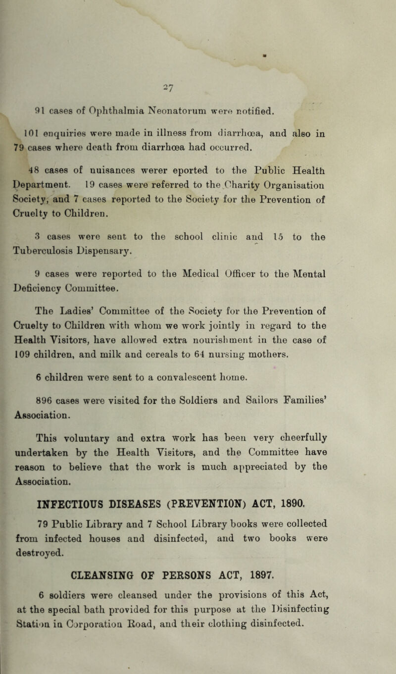 91 cases of Ophthalmia Neonatorum were notified. 101 enquiries were made in illness from (liarrhcea, and also in 79 cases where death from diarrhoea had occurred. ^8 cases of nuisances werer eported to the Public Health Department. 19 cases were referred to the,Charity Organisation Society, and 7 cases reported to the Society for the Prevention of Cruelty to Children. 3 cases were sent to the school clinic and 15 to the Tuberculosis Dispensary. 9 cases were reported to the Medical Officer to the Mental Deficiency Committee. The Ladies’ Committee of the Society for the Prevention of Cruelty to Children with whom we work jointly in regard to the Health Visitors, have allowed extra nourishment in the case of 109 children, and milk and cereals to 64 nursing mothers. 6 children were sent to a convalescent home. 896 cases were visited for the Soldiers and Sailors Families* Association. This voluntary and extra work has been very cheerfully undertaken by the Health Visitors, and the Committee have reason to believe that the work is much appreciated by the Association. INFECTIOUS DISEASES (PREVENTION) ACT, 1890. 79 Public Library and 7 School Library books were collected from infected houses and disinfected, and two books were destroyed. CLEANSING OF PERSONS ACT, 1897. 6 soldiers were cleansed under the provisions of this Act, at the special bath provided for this purpose at the Disinfecting Station in Corporation Road, and their clothing disinfected.