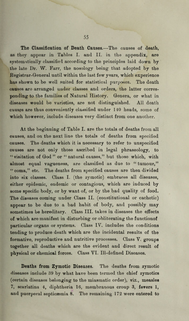 The Classification of Death Causes.—The causes of death, as they appear in Tables I. and 11. in the appendix, are systematically classified according to the principles laid down by the late Dr. W. Farr, the nosology being that adopted by the Eegistrar-General until within the last few years, which experience has shown to be well suited for statistical purposes. The death causes are arranged under classes and orders, the latter corres- ponding to the families of Natural History. Genera, or what in diseases would be varieties, are not distinguished. All death causes are thus conveniently classified under 140 heads, some of which however, include diseases very distinct from one another. At the beginning of Table I. are the totals of deaths from all causes, and on the next line the totals of deaths from specified causes. The deaths which it is necessary to refer to unspecified causes are not only those ascribed in legal phraseology, to “visitation of God” or “natural causes,” but those which, with almost equal vagueness, are classified as due to “tumour,” “ coma,” etc. The deaths from specified causes are then divided into six classes. Class I. (the zymotic) embraces all diseases, either epidemic, endemic or contagious, which are induced by some specific body, or by want of, or by the bad quality of food. The diseases coming under Class II. (constitutional or cachetic) appear to be due to a bad habit of body, and possibly may sometimes be hereditary. Class III. takes in diseases the effects of which are manifest in disturbing or obliterating the functionof particular organs or systems. Class IV. includes the conditions tending to produce death which are the incidental results of the formative, reproductive and nutritive processes. Class Y. groups together all deaths which are the evident and direct result of physical or chemical forces. Class VI. Ill-defined Diseases. Deaths from Zymotic Diseases. The deaths from zymotic diseases include 39 by what have been termed the chief zymotics (certain diseases belonging to the miasmatic order), viz., measles 7, scarlatina 4, diphtheria 16, membranous croup 3, fevers 1, and puerperal septiceomia 8. The remaining 172 were entered to