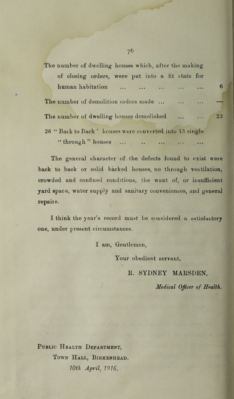 The number of dAvelling houses which, after the making of closing orders, were put into a fit state for human habitation ... ... ... 6 The number of demolition orders made ... ... ... — The number of dwelhng houses demolished ... ... 23 26 “ Back to Back ’ houses were converted into 13 single “ through ” houses The general character of the defects found to exist were back to back or solid backed houses, no through ventilation, crowded and confined conditions, the want of, or insufficient yard space, water supply and sanitary conveniences, and general repairs. I think the year’s record must be considered a satisfactory one, under present circumstances. I am. Gentlemen, Your obedient servant, R. SYDNEY MARSDEN, Medical Officer of Health. Public Health Department, Town Hall, Birkenhead. 10th April, 1916,.