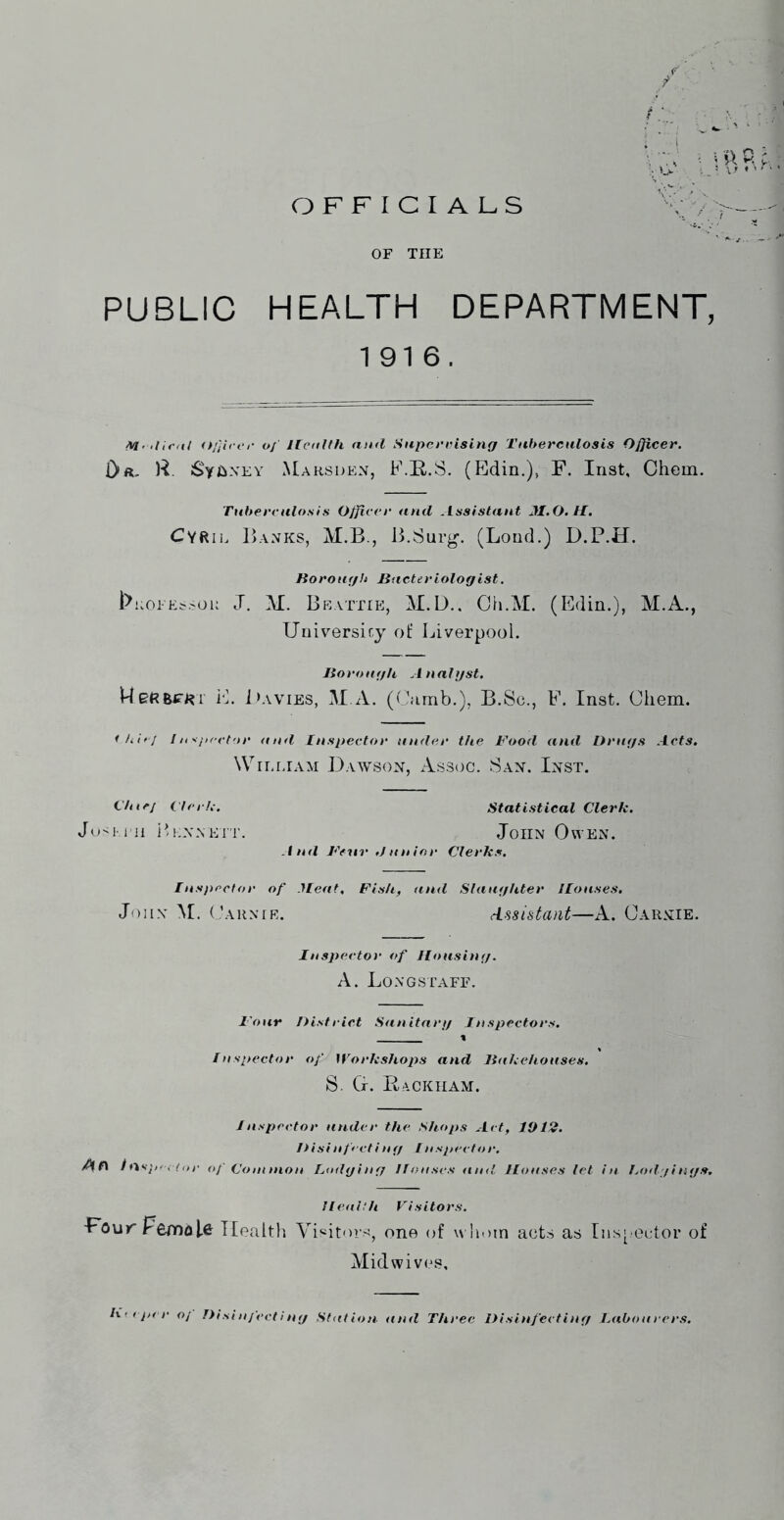 OFFICIALS OF THE PUBLIC HEALTH DEPARTMENT, 1916, M' <}/}ii er of Health nml Superrisinff Tuberculosis Officer, Dft. R. SyjixEY Marsden, F.E,.S. (Edin.), F. Inst, Chem. Tubereitlo.sis Officer and ^Lssistant JI.O. t£. Cyrie Banks, M.B., J3,Surg. (Lond.) D.P.H. Korouf/h Bacteriologist. l^KOi-Es.>oii J. M. Beattie, M.D.. Ch.M. (Edin.), M.A., Universiry ol: Liverpool. Iloroagh Analyst. WeRBiTi?!' i'L i>AViES, M.A. (Ciirnb.), B.Sc., F. Inst. Chem. ih'oj I ti y^/iretar and Inspector under the Food and Drugs Acts, Wrr.r.iAM Dawsox, Assoc. Sax. Ixst. t'hicj ilcih. Statistical Clerk. Ju<l i ll iL.XNEi r. JoiIX OwEX. And Feiir .Junior Clerks. Inspector of Meat, Fish, and Slaughter Houses, John M. Caunie. dssistant—A. Carxie. Inspector of Housing. A. Long staff. Four District Sanitary Inspectors. « Inspector of ^’^orkshops and Jiakehouses. S. G. Rackham. Jnspector under the Shops Act, 1012. Disinfecting /nspector. t fkspc.f ,,!■ of (Jo I union Loftging Houses ami Houses let in Lodgings, HenHh Visitors. FouTpemoU Health Visitors, one of whom acts as rns[ Octor of Midwives,