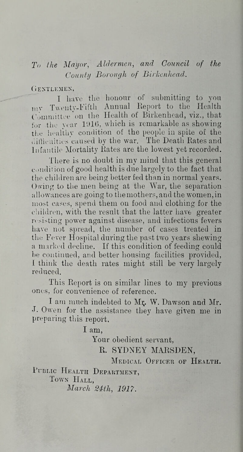 To the Maijor, Aldermen^ and Council of the Conntij Borough of Blrkcnhead^. (Ientlemen, I have tlie honour of submitting to you iiiv 'rwt'ntv-Fiftli Annual Eeport to the Health C'.unniittee *011 the Health of Birkenhead, viz., ttiat for the Year IhlG, which is remarkable as showing the hrarthv condition of the people in spite of the thllieulties caused by the war. The Heath Rates and liifantih'- Mortality Rates are the lowest yet recorded. There is no doubt in my mind that this general condition of good health is due largely to the fact that the children are being better fed than in normal years, (hviug to tlie men being at the War, the separation allowances are going to the mothers, and the women, in most cases, spend them on food and clothing for the cliildren, with the result that the latter have greater resisting power against disease, and infectious fevers have not spread, the number of cases treated in th(i Fever Hospital during the past two years shewing a marlaal decline. If this condition of feeding could })e continued, and better housing facilities provided, I think the death rates might still be very largely reduced. This Report is on similar lines to my previous ones, for convenience of reference. I am much indebted to Mi;. W. Hawson and Mr. J. Owen for the assistance they have given me in preparing this report, I am. Your obedient servant, R. SYDNEY MARSDEN, Medical Officeu of Health. Bcblic Health Department, Town Hall, March 24th, 1917.