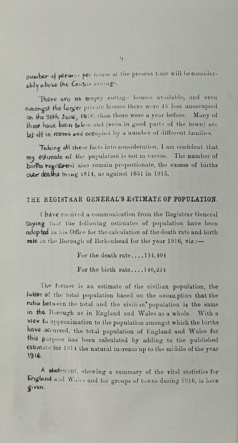 flUimbeir cf p’Cr iiouso at tlie pi-e«eiit time will he cont^iaev- ih.O average. ^yhcv-e are •^>t> empty eottag.^ lieusos avmliable, and even C\mcv\g'st \ke Urger inivate houses there were la less unoccupied cn line 50lk 1^1 b. than tliere were a ye:»r before. Many of L-iies^ hcveS teeb (even in good parts of the town) arc 1^' oH oc6n[)iea by a number of different families. Taking aU thc>e facts into consideration, I am confident that of iln* population is not in excess. The number of btrlhs iregA^fi^sl also remaiu proportionate, the excess of births Ovtr'd€a-9r\S«' being I SIT, as against 1651 in 1915, THE REGISTRAR GENERAL’S ESTIMATE OF POPULATION. I hdv-e rei eivod a communication from the Registrar General SayiAg tn.it the following estimates of population have been QciojpiW in his OlTice for the calculation of the death rate and birth tdlc in tin* Loro ugh of JJirkenhead for the year 1916, viz :— For the death rate... .13-1,TOT For the birth rate.;. .116,231 1 he former is an estimate of the civilian population, the latter df the total population based on the assumption that the ^at(^ beteon the total and the civilian'population is the same m Rorough as in England and Wales as a whole. With a vi(?w to approximation to the population amongst which the births Kaoa occurred, the total population of Jfngland and Wales for Ilii-S purpose has been calculated by adding to the published estimate for 1911 the natural increase up to the middle of the year A st<5ii^,‘n',ent. showing a summary of the vital statistics for IF)glx>;nd ^lud A ales and for groups of towns during 1916, is here