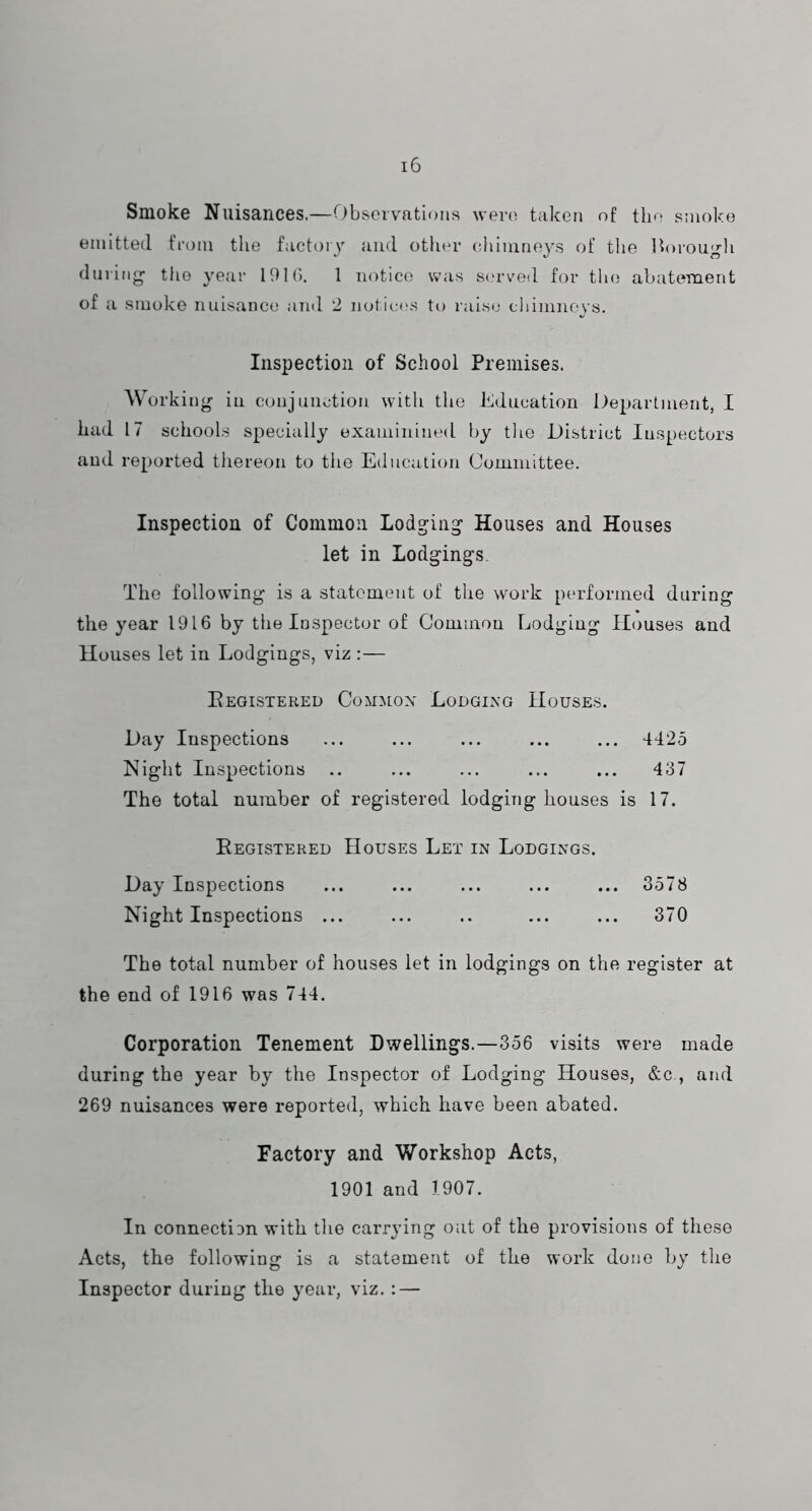 Smoke Nuisances.—Observations were taken of the smoke emitted from the factory Jiiid other chimneys of tlie Ihn-ouj^li during tlio year 19Kb 1 notice was st'rved for the abatement of a smoko nuisance and 2 notica^s to raise cliimneys. Inspection of School Premises. Working in conjunction with the Education Department, I had 17 schools specially exaininined by tlio District Inspectors and reported thereon to the Education Committee. Inspection of Common Lodging Houses and Houses let in Lodgings, The following is a statement of the work performed during the year 1916 by the Inspector of Common Lodging Houses and Houses let in Lodgings, viz :— Eegistered Commox Lodging Houses. Day Inspections ... ... ... ... ... 4425 Night Inspections .. ... ... ... ... 437 The total number of registered lodging houses is 17. Eegistered Houses Let in Lodgings. Day Inspections ... ... ... ... ... 3578 Night Inspections ... ... .. ... ... 370 The total number of houses let in lodgings on the register at the end of 1916 was 744. Corporation Tenement Dwellings.—356 visits were made during the year by the Inspector of Lodging Houses, &c., and 269 nuisances were reported, which have been abated. Factory and Workshop Acts, 1901 and 1907. In connect!3n with the carrying out of the provisions of these Acts, the following is a statement of the work done by the Inspector during the year, viz. : —