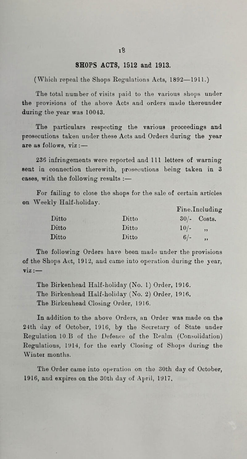 SHOPS ACTS, 1S12 and 1913. (Which repeal the Shops Regulations Acts, 1892—1911.) The total number of visits paid to the various shops under the provisions of the above Acts and orders made thereunder during the year was 10043. The particulars respecting the various proceedings and prosecutions taken under these Acts and Orders during the year are as follows, viz:— 236 infringements were reported and 111 letters of warning sent in connection therewith, prosecutions being taken in 3 cases, with the following results :— For failing to close the shops for the sale of certain articles on Weekly Half-holiday. Fine.Including Ditto Ditto 30/- Costs. Ditto Ditto 10/- „ Ditto Ditto 6/- „ The following Orders have been made under the provisions of the Shops Act, 1912, and came into operation during the year, viz:— The Birkenhead Half-holiday (No. 1) Order, 1916. The Birkenhead Half-holiday (No. 2) Order, 1916. The Birkenhead Closing Order, 1916. In addition to the above Orders, an Order was made on the 24th day of October, 1916, by the Secretary of State under Regulation 10.B of the Defence of the Realm (Consolidation) Regulations, 1914, for the early Closing of Sho2)s during the Winter months. The Order came into operation on the 30th day of October, 1916, and expires on the 30th day of April, 1917,