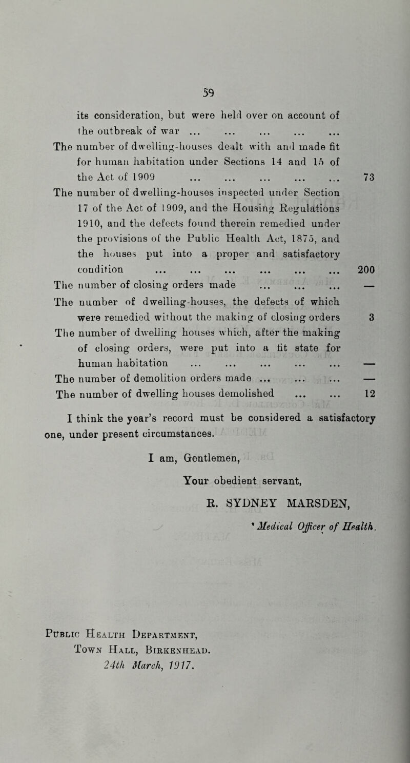 its consideration, but were held over on account of the outbreak of war ... The number of dwelling-houses dealt with and made fit for human habitation under Sections 14 and 15 of the Act of 1909 ... ... ... ... ... 73 The number of dwelling-houses inspected under Section 17 of the Act of 1909, and the Housing Regulations 1910, and the defects found therein remedied under the provisions of the Public Health Act, 1873, and the houses put into a proper and satisfactory condition ... ... ... ... ... ... 200 The number of closing orders made ... ... ... — The number of dwelling-houses, the defects of which were remedied without the making of closing orders 3 The number of dwelling houses which, after the making of closing orders, were put into a tit state for human habitation ... ... ... ... ... — The number of demolition orders made ... ... ... — The number of dwelling houses demolished 12 I think the year’s record must be considered a satisfactory one, under present circumstances. I am, Gentlemen, Your obedient servant, R. SYDNEY MARSDEN, ’ Medical Officer of Health. Public Health Department, Town Hall, Birkenhead. 24th March., 1917.