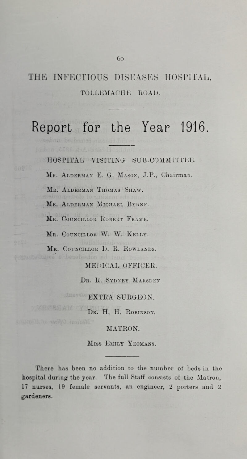 THE INFECTIOUS DISEASES HOSPfi'AL, TOLl.EMACHK ROAD. Report for the Year 1916. HOSPITAL VISITINO SUB-COMMLTi'EE. Mh. Alderman E. G. Mason, J.P., Ohuirman. Mr. Alderman Thomas Shaw*. Mr. Alderman Michael Bahnk. Mr. Councillor Kobert Frame. Mr. Councillor W. W. Kelly. Mr. Councillor i>. E. Eowlands. MEDICAL OFFICER. Dr. .E. Sydney Marsden EXTEA SURGEON. Dr. H. H, Robinson, MATRON. Miss Emily Yeomans. There has been no addition to the number of beds in the hospital during the year. The full Staff consists of the Matron, 17 nurses, 19 female servants, an engineer, 2 porters and 2 gardeners.