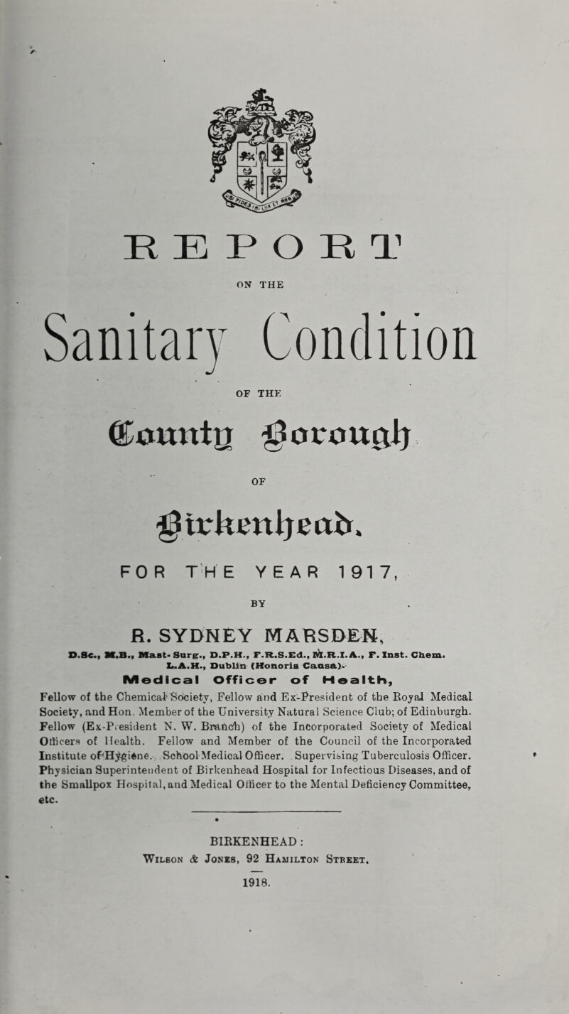 REPORT ON THE Sanitary Condition OF THE ©awntg OF girkmijmtu FOR THE YEAR 1917, BY R. SYDNEY MARSDEN, D.Bc., M.B., Mast-Surg., D.P.H., F.R.S.Ed., M.R.I.A,, F. Inst. Chem. L.A.H., Dublin (Honoris Cansa)> Medical Officer of Health, Fellow of the Chemical’Society, Fellow and Ex-President of the Royal Medical Society, and Hon. Member of the University Natural Science Club; of Edinburgh. Fellow (Ex-P.esident N. W. Branch) of the Incorporated Society of Medical Officers of Health. Fellow and Member of the Council of the Incorporated Institute of'H^giAne. Sohool Medical Officer. Supervising Tuberculosis Officer. Physician Superintendent of Birkenhead Hospital for Infectious Diseases, and of the Smallpox Hospital, and Medical Officer to the Mental Deficiency Committee, etc. BIRKENHEAD : Wilson & Jones, 92 Hamilton Street. 1918.