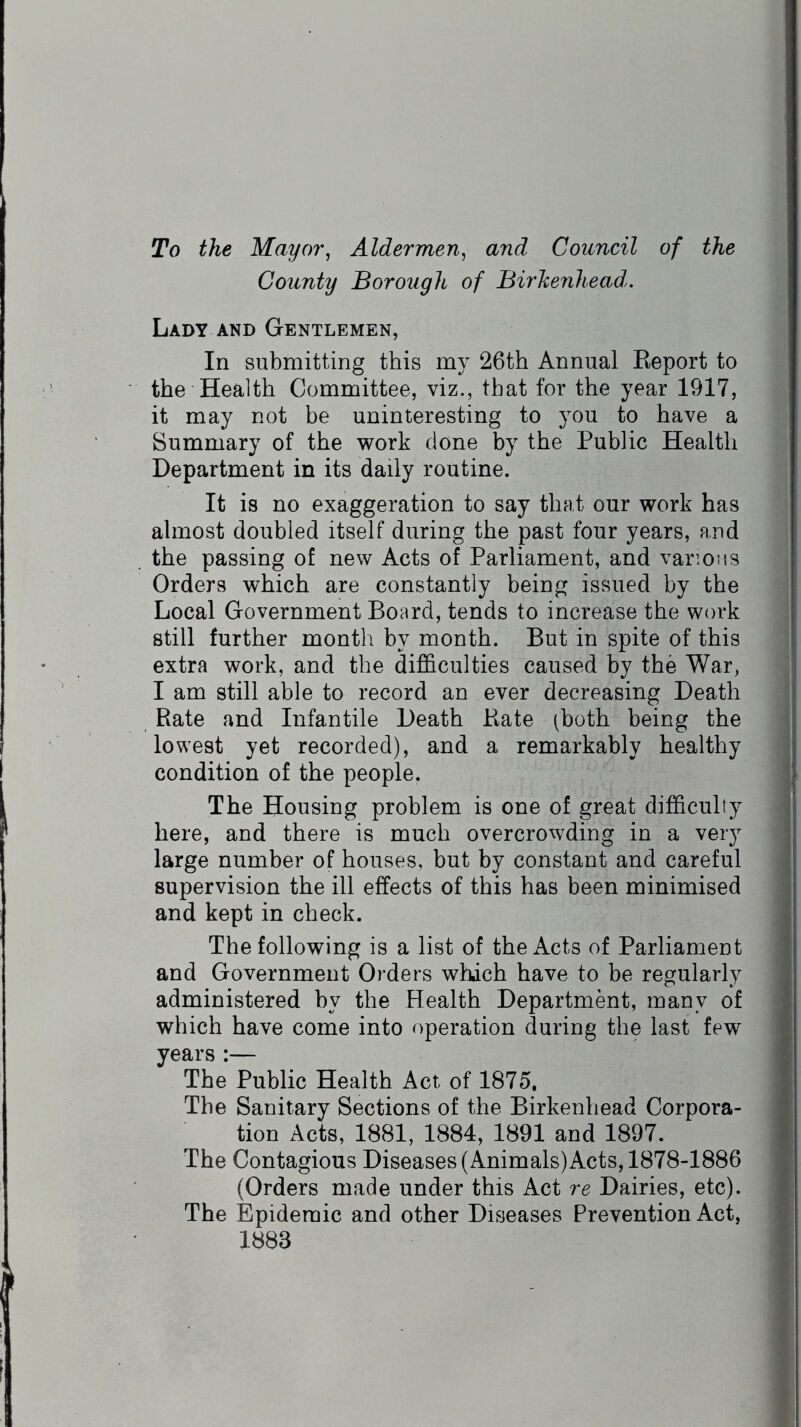 To the Mayor, Aldermen, and Council of the County Borough of Birhenhead. Lady and Gentlemen, In submitting this my 26th Annual Report to the Health Committee, viz., that for the year 1917, it may not be uninteresting to you to have a Summary of the work done by the Public Health Department in its daily routine. It is no exaggeration to say that our work has almost doubled itself during the past four years, and the passing of new Acts of Parliament, and various Orders which are constantly being issued by the Local Government Board, tends to increase the work still further month by month. But in spite of this extra work, and the difficulties caused by the War, I am still able to record an ever decreasing Death Rate and Infantile Death Rate (both being the lowest yet recorded), and a remarkably healthy condition of the people. The Housing problem is one of great difficulty here, and there is much overcrowding in a very large number of houses, but by constant and careful supervision the ill effects of this has been minimised and kept in check. The following is a list of the Acts of Parliament and Government Orders which have to be regularly administered by the Health Department, many of which have come into operation during the last few years :— The Public Health Act of 1875, The Sanitary Sections of the Birkenhead Corpora- tion Acts, 1881, 1884, 1891 and 1897. The Contagious Diseases (Animals)Acts, 1878-1886 (Orders made under this Act re Dairies, etc). The Epidemic and other Diseases Prevention Act, 1883