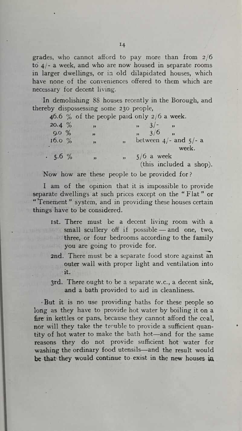 H grades, who cannot afford to pay more than from 2/6 to 4/- a week, and who are now housed in separate rooms in larger dwellings, or in old dilapidated houses, which have none of the conveniences offered to them which are necessary for decent living. In demolishing 88 houses recently in the Borough, and thereby dispossessing sortie 230 people, 46.6 % of the people paid only 2/6 a week. 20.4 % „ „ 3/- 9-0 % » „ 3/6 16.0 % „ „ between 4/- and 5/- a week. • 5-6 % „ 5/6 a week (this included a shop). Now how are these people to be provided for? I am of the opinion that it is impossible to provide separate dwellings at such prices except on the “Flat” or “Tenement ” system, and in providing these houses certain things have to be considered. 1st. There must be a decent living room with a small scullery off if possible — and one, two, three, or four bedrooms according to the family you are going to provide for. 2nd. There must be a separate food store against an outer wall with proper light and ventilation into it. 3rd. There ought to be a separate w.c., a decent sink, and a bath provided to aid in cleanliness. • But it is no use providing baths for these people so long as they have to provide hot water by boiling it on a fire in kettles or pans, because they cannot afford the coal, nor will they take the trouble to provide a sufficient quan- tity of hot water to make the bath hot—and for the same reasons they do not provide sufficient hot water for washing the ordinary food utensils—and the result would be that they would continue to exist in the new houses Ui