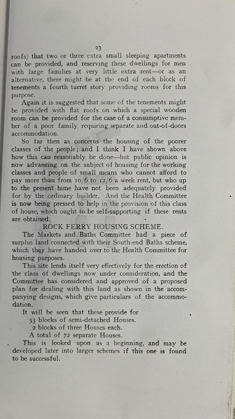 23 roofs) that two or three extra small sleeping apartments can be provided, and reserving these dwellings for men with large families at very little extra rent—or as an alternative, there might be at the end of each block of tenements a fourth turret story providing rooms for this purpose. Again it is suggested that some of the tenements might be provided with flat roofs on which a special wooden room can be provided for the case of a consumptive mem- ber of a poor family requiring separate and out-of-doors accommodation. So tar then as concerns the housing of the poorer classes of the people; and I think I have shown above how this can reasonably be done—but public opinion is now advancing on the subject of housing for the working classes and people of small means who cannot afford to pay more than from 10/6 to 12/6 a week rent, but who up to the present hime have not been adequately provided for by the ordinary builder. And the Health Committee is now being pressed to help in the provision of this class of house, which ought to be self-supporting if these rents are obtained. ROCK FERRY HOUSING SCHEME. The Markets and Baths Committee had a piece of surplus land connected with their South-end Baths scheme, which they have handed over to the Health Committee for housing purposes. This site lends itself very effectively for the erection of the class of dwellings now under consideration, and the Committee has considered and approved of a proposed plan for dealing with this land as shown in the accom- panying designs, which give particulars of the accommo- dation. It will be seen that these provide for 33 blocks of semi-detached Houses. 2 blocks of three Houses each. A total of 72 separate Houses. This is looked upon as a beginning, and may be developed later into larger schemes if this one is found to be successful.