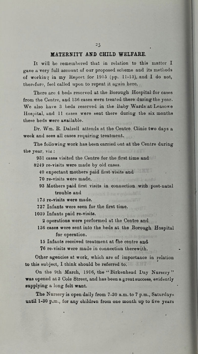 MATERNITY AND CHILD WELFARE. It will be remembered that in relation to this matter I gave a very full account of our proposed scheme and its methods of working in my Report for 1915 (pp. 11-13), and I do not, therefore, feel called upon to repeat it again here. There are 4 beds reserved at the Borough Hospital for cases from the Centre, and 136 cases were treated there during the year. We also have 3 beds reserved in the Baby Wards at Leasowe Hospital, and 11 cases were sent there during the six months these beds were available. Dr. Wm. R. Dalzell attends at the Centre Clinic two days a week and sees all cases requiring treatment. The followiog work has been carried out at the Centre during the year, viz : 931 cases visited the Centre for the first time and 8249 re-visits were made by old cases. 40 expectant mothers paid first visits and 70 re-visits were made. 93 Mothers paid first visits in connection with post-natal trouble and 173 re-visits were made. 737 Infants were seen for the first time. 1039 Infants paid re-visits. 2 operations were performed at the Centre and 136 cases were sent into the beds at the Borough Hospital for operation. 15 Infants received treatment at fhe centre and 76 re-visits were made in connection therewith. Other agencies at work, which are of importance in relation to this subject, I think should be referred to. On the 9th March, 1916, the “Birkenhead Day Nursery” was opened at 3 Cole Street, and has been a great success, evidently supplying a long felt want. The Nursery is open daily from 7-30 a.m. to 7 p.m., Saturdays until 1-30 p*m., for any children from one month up to five years