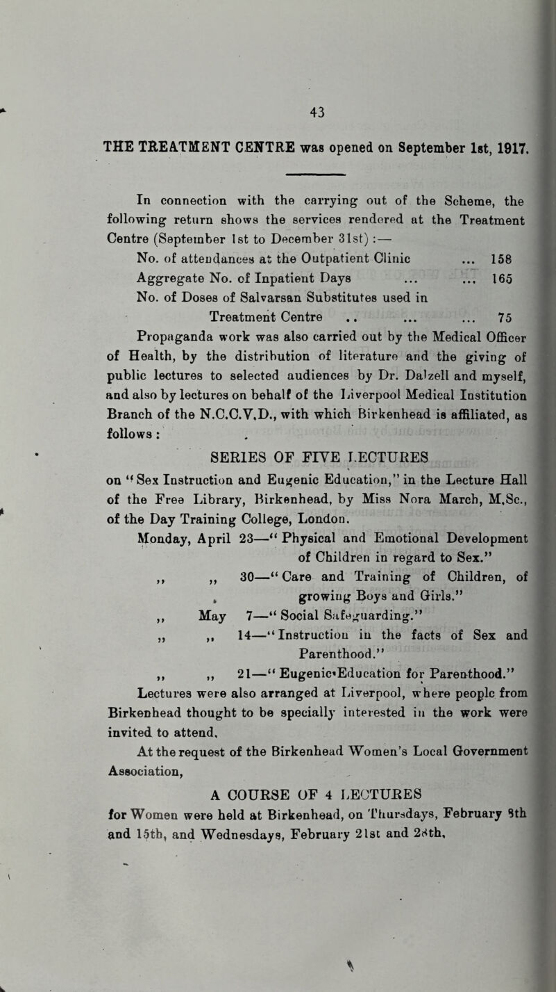 THE TREATMENT CENTRE was opened on September 1st, 1917. In connection with the carrying out of the Scheme, the following return shows the services rendered at the Treatment Centre (September 1st to December 31st) :— No. of attendances at the Outpatient Clinic ... 158 Aggregate No. of Inpatient Days ... ... 165 No. of Doses of Salvarsan Substitutes used in Treatment Centre .. ... ... 75 Propaganda work was also carried out by the Medical Officer of Health, by the distribution of literature and the giving of public lectures to selected audiences by Dr. Dalzell and myself, and also by lectures on behalf of the Liverpool Medical Institution Branch of the N.C.C.Y.D., with which Birkenhead is affiliated, as follows : SERIES OF FIVE I.ECTURES on “Sex Instruction and Eugenic Education,” in the Lecture Hall of the Free Library, Birkenhead, by Miss Nora March, M,8c., 1 of the Day Training College, London. Monday, April 23—“ Physical and Emotional Development of Children in regard to Sex.” ,, ,, 30—“ Care and Training of Children, of , growing Boys and Girls.” ,, May 7—“ Social Safeguarding.” „ ,, 14—“Instruction in the facts of Sex and Parenthood.” ,, ,, 21—“ Eugenic*Education for Parenthood.” Lectures were also arranged at Liverpool, where people from Birkenhead thought to be specially interested in the work were invited to attend, At the request of the Birkenhead Women’s Local Government Association, A COURSE OF 4 LECTURES for Women were held at Birkenhead, on Thursdays, February 8th and 15th, and Wednesdays, February 21st and 28th,