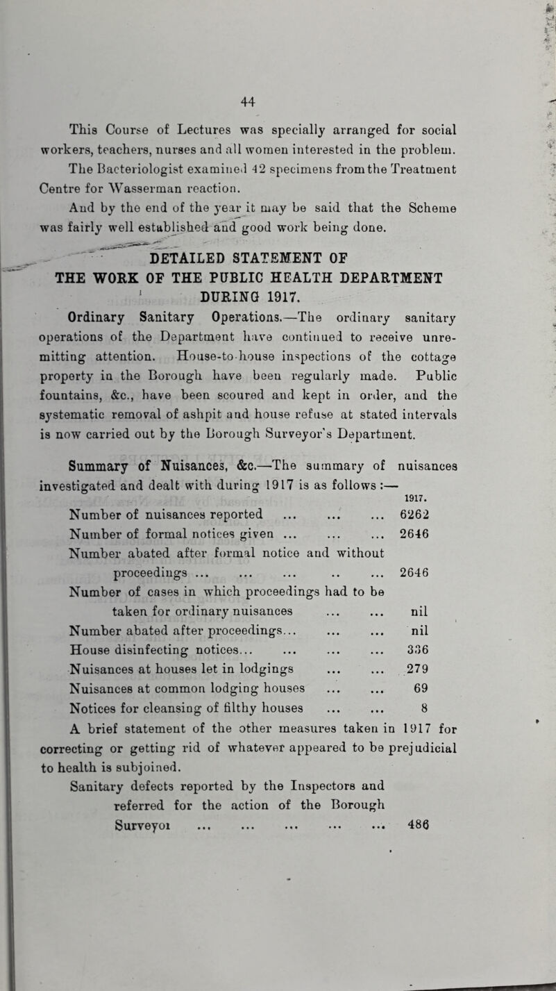 This Course of Lectures was specially arranged for social workers, teachers, nurses and ail women interested in the problem. The Bacteriologist examined 42 specimens from the Treatment Centre for Wasserman reaction. And by the end of the year it may be said that the Scheme was fairly well established and good work being done. ^ ' DETAILED STATEMENT OF THE WORK OF THE PUBLIC HEALTH DEPARTMENT J DURING 1917. Ordinary Sanitary Operations.—The ordinary sanitary operations of the Department have continued to receive unre- mitting attention. House-to-house inspections of the cottage property in the Borough have been regularly made. Public fountains, &c., have been scoured and kept in order, and the systematic removal of ashpit and house refuse at stated intervals is now carried out by the Borough Surveyor’s Department. Summary of Nuisances, &c.—-The summary of investigated and dealt with during 1917 is as follows nuisances 1917. 6262 2646 Number of nuisances reported Number of formal notices given ... Number abated after formal notice and without proceedings ... ... ... .. ... 2646 Number of cases in which proceedings had to be taken for ordinary nuisances ... ... nil Number abated after proceedings... ... ... nil House disinfecting notices... ... ... ... 3.36 Nuisances at houses let in lodgings ... ... 279 Nuisances at common lodging houses ... ... 69 Notices for cleansing of filthy houses ... ... 8 A brief statement of the other measures taken in 1917 for correcting or getting rid of whatever appeared to be prejudicial to health is subjoined. Sanitary defects reported by the Inspectors and referred for the action of the Borough Surveyoi ... ... ... ... ... 486