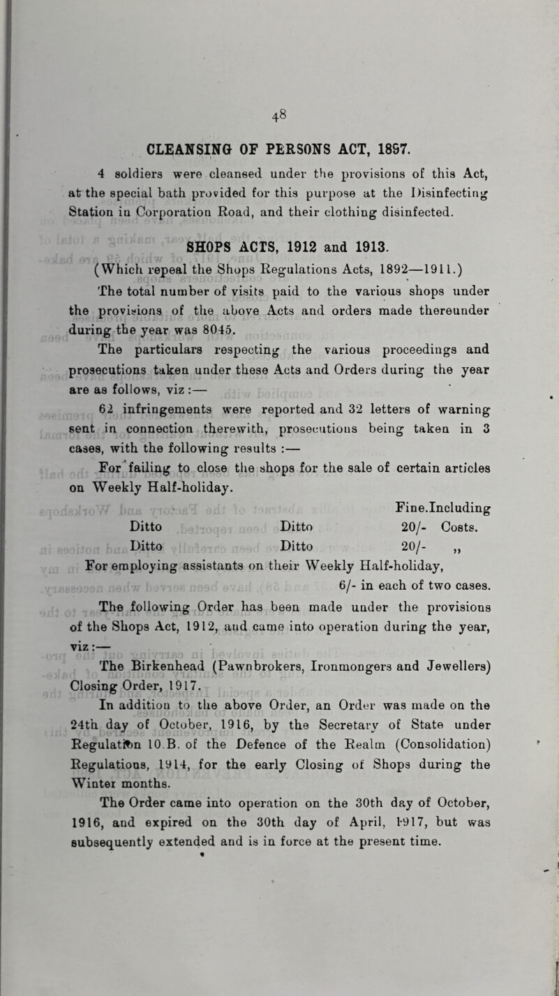 CLEANSING OF PERSONS ACT, 1897. 4 soldiers were cleansed under the provisions of this Act, at the special bath provided for this purpose at the Disinfecting Station in Corporation Road, and their clothing disinfected. SHOPS ACTS, 1912 and 1913. (Which repeal the Shops Regulations Acts, 1892—1911.) The total number of visits paid to the various shops under the provisions of the above Acts and orders made thereunder during the year was 8045. The particulars respecting the various proceedings and prosecutions taken under these Acts and Orders during the year are as follows, viz :— 62 infringements were reported and 32 letters of warning sent in connection therewith, prosecutious being taken in 3 cases, with the following results :— For failing to close the shops for the sale of certain articles on Weekly Half-holiday. Fine.Including Ditto Ditto 20/- Costs. Ditto Ditto 20/- ,, For employing assistants on their Weekly Half-holiday, 6/- in each of two cases. The following Order has been made under the provisions of the Shops Act, 1912, aud came into operation during the year, viz:— The Birkenhead (Pawnbrokers, Ironmongers and Jewellers) Closing Order, 1917. In addition to the above Order, an Order was made on the 24th day of October, 1916, by the Secretary of State under Regulation 10.B. of the Defence of the Realm (Consolidation) Regulations, 1914, for the early Closing of Shops during the Winter months. The Order came into operation on the 30th day of October, 1916, and expired on the 30th day of April, 1-917, but was subsequently extended and is in force at the present time.