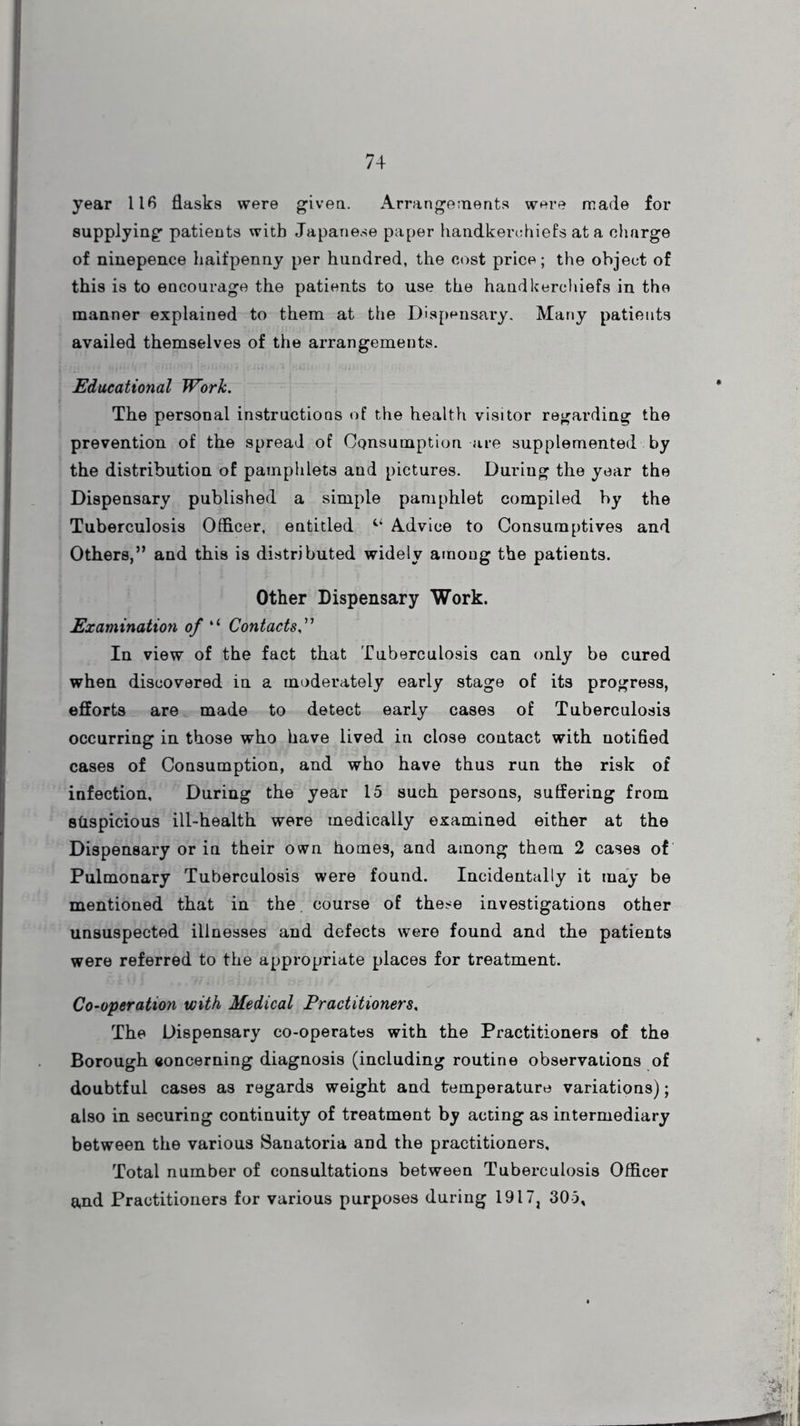 year 116 flasks were given. Arrangements were made for supplying patients with Japanese paper handkerchiefs at a charge of ninepence halfpenny per hundred, the cost price; the object of this is to encourage the patients to use the handkerchiefs in the manner explained to them at the Dispensary. Many patients availed themselves of the arrangements. Educational Work. The personal instructions of the health visitor regarding the prevention of the spread of Consumption are supplemented by the distribution of pamphlets and pictures. Duriug the year the Dispensary published a simple pamphlet compiled by the Tuberculosis Officer, entitled Advice to Consumptives and Others,” and this is distributed widely among the patients. Other Dispensary Work. Examination of “ Contacts,” In view of the fact that Tuberculosis can only be cured when discovered in a moderately early stage of its progress, efforts are made to detect early cases of Tuberculosis occurring in those who have lived in close contact with notified cases of Consumption, and who have thus run the risk of infection. During the year 15 such persons, suffering from sQspicious ill-health were medically examined either at the Dispensary or in their own homes, and among them 2 cases of Pulmonary Tuberculosis were found. Incidentally it may be mentioned that in the course of these investigations other unsuspected illnesses and defects were found and the patients were referred to the appropriate places for treatment. Co-operation with Medical Practitioners, The Dispensary co-operates with the Practitioners of the Borough eoncerning diagnosis (including routine observations of doubtful cases as regards weight and temperature variations); also in securing continuity of treatment by acting as intermediary between the various Sanatoria and the practitioners. Total number of consultations between Tuberculosis Officer and Practitioners for various purposes during 1917, 305*